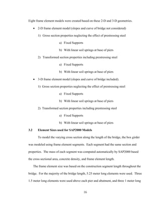 Eight frame element models were created based on these 2-D and 3-D geometries.

      •   2-D frame element model (slopes and curve of bridge not considered)

          1) Gross section properties neglecting the effect of prestressing steel

                           a) Fixed Supports

                           b) With linear soil springs at base of piers

          2) Transformed section properties including prestressing steel

                           a) Fixed Supports

                           b) With linear soil springs at base of piers

      •   3-D frame element model (slopes and curve of bridge included).

          1) Gross section properties neglecting the effect of prestressing steel

                           a) Fixed Supports

                           b) With linear soil springs at base of piers

          2) Transformed section properties including prestressing steel

                           a) Fixed Supports

                           b) With linear soil springs at base of piers

3.2       Element Sizes used for SAP2000 Models

          To model the varying cross section along the length of the bridge, the box girder

was modeled using frame element segments. Each segment had the same section and

properties. The mass of each segment was computed automatically by SAP2000 based

the cross sectional area, concrete density, and frame element length.

      The frame element size was based on the construction segment length throughout the

bridge. For the majority of the bridge length, 5.25 meter long elements were used. Three

1.5 meter long elements were used above each pier and abutment, and three 1 meter long


                                               16
 