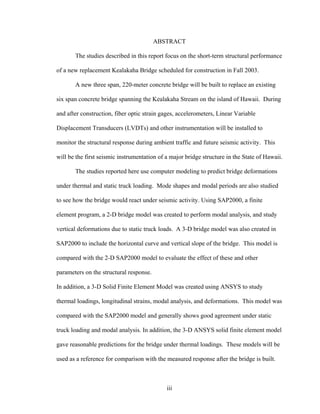 ABSTRACT

       The studies described in this report focus on the short-term structural performance

of a new replacement Kealakaha Bridge scheduled for construction in Fall 2003.

       A new three span, 220-meter concrete bridge will be built to replace an existing

six span concrete bridge spanning the Kealakaha Stream on the island of Hawaii. During

and after construction, fiber optic strain gages, accelerometers, Linear Variable

Displacement Transducers (LVDTs) and other instrumentation will be installed to

monitor the structural response during ambient traffic and future seismic activity. This

will be the first seismic instrumentation of a major bridge structure in the State of Hawaii.

       The studies reported here use computer modeling to predict bridge deformations

under thermal and static truck loading. Mode shapes and modal periods are also studied

to see how the bridge would react under seismic activity. Using SAP2000, a finite

element program, a 2-D bridge model was created to perform modal analysis, and study

vertical deformations due to static truck loads. A 3-D bridge model was also created in

SAP2000 to include the horizontal curve and vertical slope of the bridge. This model is

compared with the 2-D SAP2000 model to evaluate the effect of these and other

parameters on the structural response.

In addition, a 3-D Solid Finite Element Model was created using ANSYS to study

thermal loadings, longitudinal strains, modal analysis, and deformations. This model was

compared with the SAP2000 model and generally shows good agreement under static

truck loading and modal analysis. In addition, the 3-D ANSYS solid finite element model

gave reasonable predictions for the bridge under thermal loadings. These models will be

used as a reference for comparison with the measured response after the bridge is built.



                                             iii
 