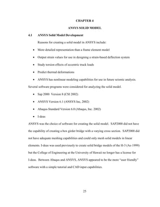CHAPTER 4

                                  ANSYS SOLID MODEL

4.1       ANSYS Solid Model Development

          Reasons for creating a solid model in ANSYS include:

      •   More detailed representation than a frame element model

      •   Output strain values for use in designing a strain-based deflection system

      •   Study torsion effects of eccentric truck loads

      •   Predict thermal deformations

      •   ANSYS has nonlinear modeling capabilities for use in future seismic analysis.

Several software programs were considered for analyzing the solid model.

      •   Sap 2000 Version 8 (CSI 2002)

      •   ANSYS Version 6.1 (ANSYS Inc, 2002)

      •   Abaqus-Standard Version 6.0 (Abaqus, Inc. 2002)

      •   I-deas

ANSYS was the choice of software for creating the solid model. SAP2000 did not have

the capability of creating a box girder bridge with a varying cross section. SAP2000 did

not have adequate meshing capabilities and could only mesh solid models in linear

elements. I-deas was used previously to create solid bridge models of the H-3 (Ao 1999)

but the College of Engineering at the University of Hawaii no longer has a license for

I-deas. Between Abaqus and ANSYS, ANSYS appeared to be the more “user friendly”

software with a simple tutorial and CAD input capabilities.




                                               25
 