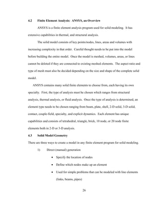 4.2      Finite Element Analysis: ANSYS, an Overview

         ANSYS is a finite element analysis program used for solid modeling. It has

extensive capabilities in thermal, and structural analysis.

         The solid model consists of key points/nodes, lines, areas and volumes with

increasing complexity in that order. Careful thought needs to be put into the model

before building the entire model. Once the model is meshed, volumes, areas, or lines

cannot be deleted if they are connected to existing meshed elements. The aspect ratio and

type of mesh must also be decided depending on the size and shape of the complete solid

model.

      ANSYS contains many solid finite elements to choose from, each having its own

specialty. First, the type of analysis must be chosen which ranges from structural

analysis, thermal analysis, or fluid analysis. Once the type of analysis is determined, an

element type needs to be chosen ranging from beam, plate, shell, 2-D solid, 3-D solid,

contact, couple-field, specialty, and explicit dynamics. Each element has unique

capabilities and consists of tetrahedral, triangle, brick, 10 node, or 20 node finite

elements both in 2-D or 3-D analysis.

4.3      Solid Model Geometry

There are three ways to create a model in any finite element program for solid modeling.

         1)     Direct (manual) generation

                    •   Specify the location of nodes

                    •   Define which nodes make up an element

                    •   Used for simple problems that can be modeled with line elements

                        (links, beams, pipes)


                                                26
 