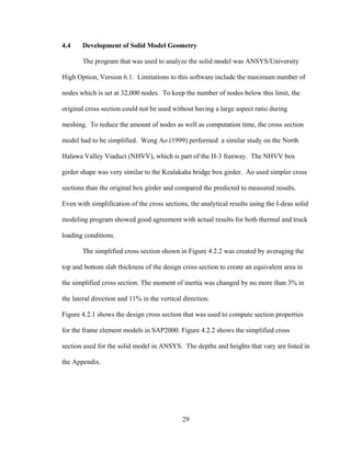 4.4    Development of Solid Model Geometry

       The program that was used to analyze the solid model was ANSYS/University

High Option, Version 6.1. Limitations to this software include the maximum number of

nodes which is set at 32,000 nodes. To keep the number of nodes below this limit, the

original cross section could not be used without having a large aspect ratio during

meshing. To reduce the amount of nodes as well as computation time, the cross section

model had to be simplified. Weng Ao (1999) performed a similar study on the North

Halawa Valley Viaduct (NHVV), which is part of the H-3 freeway. The NHVV box

girder shape was very similar to the Kealakaha bridge box girder. Ao used simpler cross

sections than the original box girder and compared the predicted to measured results.

Even with simplification of the cross sections, the analytical results using the I-deas solid

modeling program showed good agreement with actual results for both thermal and truck

loading conditions.

       The simplified cross section shown in Figure 4.2.2 was created by averaging the

top and bottom slab thickness of the design cross section to create an equivalent area in

the simplified cross section. The moment of inertia was changed by no more than 3% in

the lateral direction and 11% in the vertical direction.

Figure 4.2.1 shows the design cross section that was used to compute section properties

for the frame element models in SAP2000. Figure 4.2.2 shows the simplified cross

section used for the solid model in ANSYS. The depths and heights that vary are listed in

the Appendix.




                                             29
 