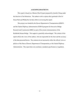 ACKNOWLEDGEMENTS

       This report is based on a Masters Plan B report prepared by Jennifer Chang under

the direction of Ian Robertson. The authors wish to express their gratitude to Drs Si-

Hwan Park and Phillip Ooi for their effort in reviewing this report.

       This project was funded by the Hawaii Department of Transportation (HDOT)

and the Federal Highway Administration (FHWA) program for Innovative Bridge

Research and Construction (IBRC) as part of the seismic instrumentation of the

Kealakaha Stream Bridge. This support is gratefully acknowledged. The content of this

report reflects the views of the authors, who are responsible for the facts and the accuracy

of the data presented herein. The contents do not necessarily reflect the official views or

policies of the State of Hawaii, Department of Transportation, or the Federal Highway

Administration. This report does not constitute a standard, specification or regulation.




                                             iv
 