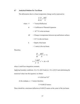 4.7    Analytical Solution For Test Beam

       The deformation due to a linear temperature change can be expressed as:

                                      d dv α∆T
                                            =
                                      dx dx   h

              where   v      = Vertical Deflection

                      α      = Coefficient of Thermal Expansion

                             = 10-5/°C in the test beam

                      ∆T     = Change in temperature between top and bottom surfaces

                             = 10 °C in the test beam

                      h      = Depth of the beam

                             = 1 meter in the test beam

Therefore,

                                   dv α∆T x + A
                                      =
                                   dx   h

                                 1 α∆T 2
                            v=        x + Ax + B
                                 2 h
where A and B are integration constants.

Applying boundary conditions: At x=0, v(0)=0 and at x=10, v(10)=0 and substituting the

numerical values into the equation, we obtain:

                                     v = (50-5x)x*10-5
       At the midspan, x = 5 meters therefore:

                                      v = 0.00125 meters
There should be a maximum deflection of 0.00125 meters at the center of the test beam.



                                           37
 