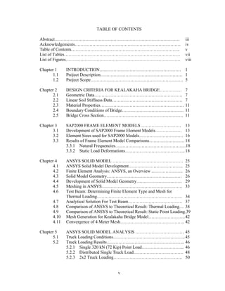 TABLE OF CONTENTS

Abstract………………………………………………………………………….                                        iii
Acknowledgements………………………………………………………………                                     iv
Table of Contents………………………………………………………………..                                  v
List of Tables……………………………………………………………….……                                    vii
List of Figures……………………………………………………………………                                    viii

Chapter 1     INTRODUCTION…..…………………………………………… 1
       1.1    Project Description……………………………………………….. 1
       1.2    Project Scope……………………………………………………… 5

Chapter 2     DESIGN CRITERIA FOR KEALAKAHA BRIDGE…………… 7
       2.1    Geometric Data…………………………………………………… 7
       2.2    Linear Soil Stiffness Data………………………………………… 7
       2.3    Material Properties………………………………………………… 11
       2.4    Boundary Conditions of Bridge…………………………………… 11
       2.5    Bridge Cross Section……………………………………………… 11

Chapter 3     SAP2000 FRAME ELEMENT MODELS ……………………… 13
       3.1    Development of SAP2000 Frame Element Models……………… 13
       3.2    Element Sizes used for SAP2000 Models………………………… 16
       3.3    Results of Frame Element Model Comparisons…………………… 18
              3.3.1 Natural Frequencies…………………………………………18
              3.3.2 Static Load Deformations………………………………….. 18

Chapter 4     ANSYS SOLID MODEL ………………………………………… 25
       4.1    ANSYS Solid Model Development………………………………. 25
       4.2    Finite Element Analysis: ANSYS, an Overview ..……………….. 26
       4.3    Solid Model Geometry…………………………………………… 26
       4.4    Development of Solid Model Geometry…………………………. 29
       4.5    Meshing in ANSYS………………………………………………. 33
       4.6    Test Beam: Determining Finite Element Type and Mesh for
              Thermal Loading…………………………………………………. 34
       4.7    Analytical Solution For Test Beam………………………………. 37
       4.8    Comparison of ANSYS to Theoretical Result: Thermal Loading… 38
       4.9    Comparison of ANSYS to Theoretical Result: Static Point Loading.39
       4.10   Mesh Generation for Kealakaha Bridge Model……………………. 42
       4.11   Convergence of 4 Meter Mesh…………………………………….. 42

Chapter 5     ANSYS SOLID MODEL ANALYSIS …………………………… 45
       5.1    Truck Loading Conditions…………………………………………. 45
       5.2    Truck Loading Results…………………………………………….. 46
              5.2.1 Single 320 kN (72 Kip) Point Load……………………….. 46
              5.2.2 Distributed Single Truck Load……………………………. 48
              5.2.3 2x2 Truck Loading……………………………………….. 50


                                         v
 