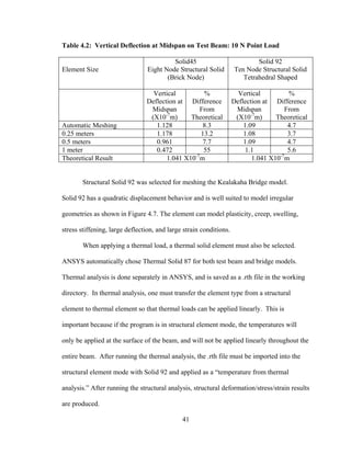 Table 4.2: Vertical Deflection at Midspan on Test Beam: 10 N Point Load

                                          Solid45                           Solid 92
Element Size                     Eight Node Structural Solid        Ten Node Structural Solid
                                        (Brick Node)                   Tetrahedral Shaped

                                  Vertical         %                  Vertical         %
                                Deflection at Difference            Deflection at Difference
                                 Midspan          From               Midspan          From
                                      -7                                   -7
                                 (X10 m)       Theoretical           (X10 m)       Theoretical
Automatic Meshing                  1.128           8.3                  1.09           4.7
0.25 meters                        1.178          13.2                  1.08           3.7
0.5 meters                         0.961           7.7                  1.09           4.7
1 meter                            0.472           55                    1.1           5.6
Theoretical Result                     1.041 X10-7m                        1.041 X10-7m


       Structural Solid 92 was selected for meshing the Kealakaha Bridge model.

Solid 92 has a quadratic displacement behavior and is well suited to model irregular

geometries as shown in Figure 4.7. The element can model plasticity, creep, swelling,

stress stiffening, large deflection, and large strain conditions.

       When applying a thermal load, a thermal solid element must also be selected.

ANSYS automatically chose Thermal Solid 87 for both test beam and bridge models.

Thermal analysis is done separately in ANSYS, and is saved as a .rth file in the working

directory. In thermal analysis, one must transfer the element type from a structural

element to thermal element so that thermal loads can be applied linearly. This is

important because if the program is in structural element mode, the temperatures will

only be applied at the surface of the beam, and will not be applied linearly throughout the

entire beam. After running the thermal analysis, the .rth file must be imported into the

structural element mode with Solid 92 and applied as a “temperature from thermal

analysis.” After running the structural analysis, structural deformation/stress/strain results

are produced.

                                              41
 