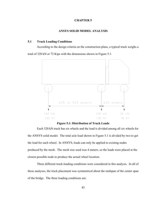 CHAPTER 5


                         ANSYS SOLID MODEL ANALYSIS


5.1    Truck Loading Conditions
       According to the design criteria on the construction plans, a typical truck weighs a

total of 320 kN or 72 Kips with the dimensions shown in Figure 5.1.




                       Figure 5.1: Distribution of Truck Loads
       Each 320 kN truck has six wheels and the load is divided among all six wheels for

the ANSYS solid model. The total axle load shown in Figure 5.1 is divided by two to get

the load for each wheel. In ANSYS, loads can only be applied to existing nodes

produced by the mesh. The mesh size used was 4 meters, so the loads were placed at the

closest possible node to produce the actual wheel location.

       Three different truck-loading conditions were considered in this analysis. In all of

these analyses, the truck placement was symmetrical about the midspan of the center span

of the bridge. The three loading conditions are:


                                            45
 