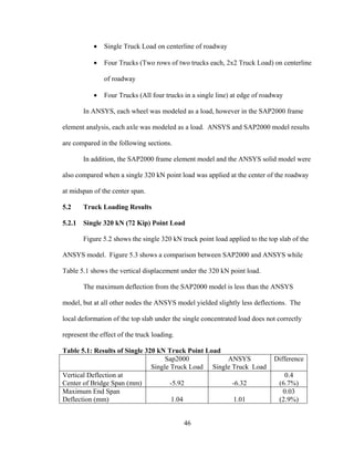 •   Single Truck Load on centerline of roadway

           •   Four Trucks (Two rows of two trucks each, 2x2 Truck Load) on centerline

               of roadway

           •   Four Trucks (All four trucks in a single line) at edge of roadway

        In ANSYS, each wheel was modeled as a load, however in the SAP2000 frame

element analysis, each axle was modeled as a load. ANSYS and SAP2000 model results

are compared in the following sections.

        In addition, the SAP2000 frame element model and the ANSYS solid model were

also compared when a single 320 kN point load was applied at the center of the roadway

at midspan of the center span.

5.2     Truck Loading Results

5.2.1   Single 320 kN (72 Kip) Point Load

        Figure 5.2 shows the single 320 kN truck point load applied to the top slab of the

ANSYS model. Figure 5.3 shows a comparison between SAP2000 and ANSYS while

Table 5.1 shows the vertical displacement under the 320 kN point load.

        The maximum deflection from the SAP2000 model is less than the ANSYS

model, but at all other nodes the ANSYS model yielded slightly less deflections. The

local deformation of the top slab under the single concentrated load does not correctly

represent the effect of the truck loading.

Table 5.1: Results of Single 320 kN Truck Point Load
                                    Sap2000           ANSYS                  Difference
                               Single Truck Load Single Truck Load
Vertical Deflection at                                                           0.4
Center of Bridge Span (mm)            -5.92             -6.32                  (6.7%)
Maximum End Span                                                                0.03
Deflection (mm)                        1.04              1.01                  (2.9%)


                                             46
 