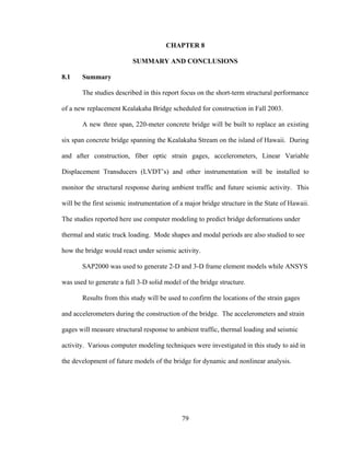 CHAPTER 8

                          SUMMARY AND CONCLUSIONS

8.1    Summary

       The studies described in this report focus on the short-term structural performance

of a new replacement Kealakaha Bridge scheduled for construction in Fall 2003.

       A new three span, 220-meter concrete bridge will be built to replace an existing

six span concrete bridge spanning the Kealakaha Stream on the island of Hawaii. During

and after construction, fiber optic strain gages, accelerometers, Linear Variable

Displacement Transducers (LVDT’s) and other instrumentation will be installed to

monitor the structural response during ambient traffic and future seismic activity. This

will be the first seismic instrumentation of a major bridge structure in the State of Hawaii.

The studies reported here use computer modeling to predict bridge deformations under

thermal and static truck loading. Mode shapes and modal periods are also studied to see

how the bridge would react under seismic activity.

       SAP2000 was used to generate 2-D and 3-D frame element models while ANSYS

was used to generate a full 3-D solid model of the bridge structure.

       Results from this study will be used to confirm the locations of the strain gages

and accelerometers during the construction of the bridge. The accelerometers and strain

gages will measure structural response to ambient traffic, thermal loading and seismic

activity. Various computer modeling techniques were investigated in this study to aid in

the development of future models of the bridge for dynamic and nonlinear analysis.




                                             79
 