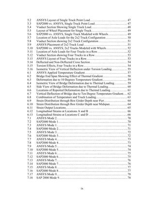 5.2    ANSYS Layout of Single Truck Point Load…………………………….… 47
5.3    SAP2000 vs. ANSYS, Single Truck Point Load…………………...……… 47
5.4    Viaduct Section Showing Single Truck Load………………………………48
5.5    Layout of Wheel Placement for Single Truck………………………..……. 49
5.6    SAP2000 vs. ANSYS, Single Truck Modeled with Wheels…………...….. 49
5.7    Location of Axle Loads for the 2x2 Truck Configuration ……………..…. 50
5.8    Viaduct Section showing 2x2 Truck Configuration……………………..… 51
5.9    ANSYS Placement of 2x2 Truck Load ………………….………………… 51
5.10   SAP2000 vs. ANSYS, 2x2 Trucks Modeled with Wheels……………….... 52
5.11   Location of Axle Loads for Four Trucks in a Row………………………....52
5.12   Viaduct Section showing Four Trucks in a Row…………………..………. 53
5.13   ANSYS Layout of Four Trucks in a Row………………………….……… 53
5.14   Deflected and Non-Deflected Cross Section……………………….……… 54
5.15   Torsion Effects, Four Trucks in a Row………………………………….… 54
5.16   Isometric View of Vertical Deflection under Torsion Loading………..….. 55
6.1    ANSYS Applied Temperature Gradient………………………………….... 57
6.2    Bridge End Span Showing Effect of Thermal Gradient……………….…... 58
6.3    Deformation due to 10 Degrees Temperature Gradient……………….…... 59
6.4    Isometric View of Bridge Deformation due to Thermal Loading……....…. 59
6.5    Side View of Bridge Deformation due to Thermal Loading………..…..…. 60
6.6    Locations of Reported Deformation due to Thermal Loading…...………... 61
6.7    Vertical Deflection of Bridge due to Ten Degree Temperature Gradient…. 62
6.8    Combination of Temperature and Truck Loading…………………………. 63
6.9    Strain Distribution through Box Girder Depth near Pier………………..… 64
6.10   Strain Distribution through Box Girder Depth near Midspan……………... 64
6.11   Strain Output Locations……………………………………………….…… 65
6.12   Longitudinal Strains at Locations A and B …………………………..…… 66
6.13   Longitudinal Strains at Locations C and D …………………………..……. 66
7.1    ANSYS Mode 2……………………………………………………….…… 70
7.2    SAP2000 Mode 1………………………………………………………..…. 70
7.3    ANSYS Mode 1………………………………………………………….… 71
7.4    SAP2000 Mode 2……………………………………………………….….. 71
7.5    ANSYS Mode 3……………………………………………………………. 72
7.6    SAP2000 Mode 3……………………………………….……………….…. 72
7.7    ANSYS Mode 4………………………………………….………………… 73
7.8    SAP2000 Mode 4………………………………………….…………….…. 73
7.9    ANSYS Mode 5…………………………………………….……………… 74
7.10   SAP2000 Mode 5…………………………………………….………….…. 74
7.11   ANSYS Mode 6……………………………………………….…………… 75
7.12   SAP2000 Mode 6………………………………………………………..…. 75
7.13   ANSYS Mode 7……………………………………………….…………… 76
7.14   SAP2000 Mode 7……………………………………………….……….…. 76
7.15   ANSYS Mode 8………………………………………………….………… 77
7.16   SAP2000 Mode 8………………………………………….…………….…. 77
7.17   ANSYS Mode 9………………………………………….………………… 78
7.18   SAP 2000 Mode 9……………………………………….……………….… 78


                                         ix
 