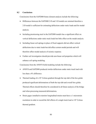 8.2       Conclusions

      Conclusions from the SAP2000 frame element analysis include the following:

      •   Differences between the SAP2000 2-D and 3-D models are minimal therefore a

          2-D model is sufficient for estimating deflections under static loads and for modal

          analysis.

      •   Including prestressing steel in the SAP2000 models has a significant effect on

          vertical deflections under static truck loads but little effect on the modal analysis.

      •   Including linear soil springs in place of fixed supports did not affect vertical

          deflections due to static loads but did affect certain modal periods and will

          therefore affect modal analysis of seismic response.

      •   Further soil investigation should provide non-linear soil properties which will

          enhance soil spring modeling.

      Conclusions from the ANSYS Solid modeling include the following:

      •   ANSYS and SAP2000 produced similar deflections under static truck load with

          less than a 4% difference.

      •   Thermal loading of a 10° Celsius gradient through the top slab of the box girder

          produced significant deformations of both the top slab and overall box girder.

          Thermal effects should therefore be considered in all future analysis of the bridge

          and when processing measured deformations.

      •   Strain gages installed to monitor longitudinal strains must have a 1 microstrain

          resolution in order to record the full effects of a single truck load or 10° Celsius

          thermal gradient.




                                                80
 