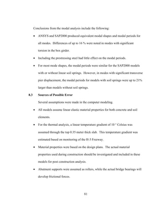 Conclusions from the modal analysis include the following:

      •   ANSYS and SAP2000 produced equivalent modal shapes and modal periods for

          all modes. Differences of up to 16 % were noted in modes with significant

          torsion in the box girder.

      •   Including the prestressing steel had little effect on the modal periods.

      •   For most mode shapes, the modal periods were similar for the SAP2000 models

          with or without linear soil springs. However, in modes with significant transverse

          pier displacement, the modal periods for models with soil springs were up to 21%

          larger than models without soil springs.

8.3       Sources of Possible Error

          Several assumptions were made in the computer modeling.

      •   All models assume linear elastic material properties for both concrete and soil

          elements.

      •   For the thermal analysis, a linear temperature gradient of 10 ° Celsius was

          assumed through the top 0.35 meter thick slab. This temperature gradient was

          estimated based on monitoring of the H-3 Freeway.

      •   Material properties were based on the design plans. The actual material

          properties used during construction should be investigated and included in these

          models for post construction analysis.

      •   Abutment supports were assumed as rollers, while the actual bridge bearings will

          develop frictional forces.




                                               81
 