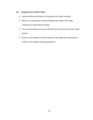 8.4       Suggestions for Further Study

      •   Include nonlinear and dynamic soil properties for bridge modeling.

      •   Obtain exact temperatures from the bridge thermocouples after bridge

          construction to study thermal loading.

      •   Use the accelerometers for system identification to determine the actual modal

          periods.

      •   Perform truck loading and thermal studies on the bridge after construction to

          compare with computer modeling predictions.




                                              82
 