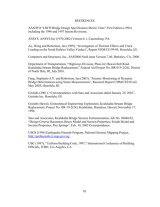 REFERENCES

AASHTO “LRFD Bridge Design Specification-Metric Units” First Edition (1994)
including the 1996 and 1997 Interm Revisions.

ANSYS. ANSYS Inc (1970-2002) Version 6.1, Canonsburg, PA.

Ao, Weng and Robertson, Ian (1999), “Investigation of Thermal Effects and Truck
Loading on the North Halawa Valley Viaduct”, Report UHM/CE/99-05, Honolulu, HI.

Computers and Structures, Inc., SAP2000 NonLinear Version 7.40, Berkeley, CA, 2000.

Department of Transportation, “Highways Division, Plans for Hawaii Belt Road
Kealakaha Stream Bridge Replacement,” Federal Aid Project No. BR-019-2(26), District
of North Hilo, HI, July 2001.

Fung, Stephanie S.Y. and Robertson, Ian (2003), “Seismic Monitoring of Dynamic
Bridge Deformations using Strain Measurements”, Research Report UHM/CEE/03-02,
May 2003, Honolulu, HI.

Geolabs (2001), “Correspondence with Sato and Associates dated January 29, 2001”,
Geolabs Inc. Honolulu, HI.

Geolabs-Hawaii, Geotechnical Engineering Exploration, Kealakaha Stream Bridge
Replacement, Project No. BR-19-2(24), Kealakaha, Hamakua, Hawaii, November 17,
1998.

Sato and Associates, Kealakaha Bridge Seismic Instrumentation, Job No. 96048.02,
“Design Criteria Document, Bruco Model and Section Properties, Seisab Model and
Section Properties, Pier Springs”, Feb. 14, 2002 Correspondence.

USGS (1996) Earthquake Hazards Program, National Seismic Mapping Project,
http://geohazards.cr.usgs.gov/eq/.

UBC (1997), “Uniform Building Code, 1997,” International Conference of Building
Officials, ICBO, Los Angeles, CA.




                                         83
 