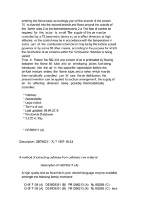 entering the flame tube; accordingly part of this branch of the stream
70 is diverted into the second branch and flows around the outside of
the flame tube 2 to the downstream ports 2 a The flow of control air
required for this action is small The supply of this air may be
controlled by a 75 barometric device so as to effect diversion at high
altitudes, or the control may be in accordance with the temperature in
some part of the combustion chamber or may be by the turbine speed
governor or by some 80 other means, according to the purpose for which
the distribution of air streams within the combustion chamber is being
varied.
Thus in Patent No 662,434 one stream of air is preheated by flowing
between the flame 85 tube and an enveloping jacket, fuel being
introduced into the air in this space for vaporisation before the
air-fuel mixture enters the flame tube, and a valve, which may be
thermostatically controlled, can W vary the air distribution, the
present invention can be applied to such an arrangement, the supply of
air for effecting diversion being possibly thermostatically
controlled.
* Sitemap
* Accessibility
* Legal notice
* Terms of use
* Last updated: 08.04.2015
* Worldwide Database
* 5.8.23.4; 93p
* GB785211 (A)
Description: GB785211 (A) ? 1957-10-23
A method of extracting cellulose from cellulosic raw material
Description of GB785211 (A)
A high quality text as facsimile in your desired language may be available
amongst the following family members:
CH317139 (A) DE1039351 (B) FR1086213 (A) NL182089 (C)
CH317139 (A) DE1039351 (B) FR1086213 (A) NL182089 (C) less
 