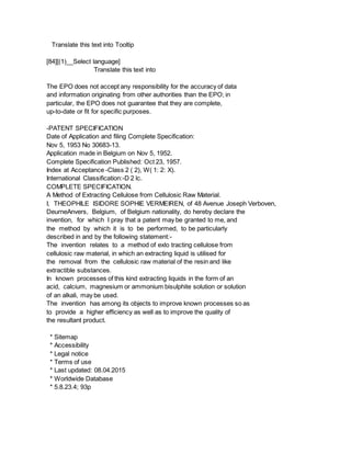 Translate this text into Tooltip
[84][(1)__Select language]
Translate this text into
The EPO does not accept any responsibility for the accuracy of data
and information originating from other authorities than the EPO; in
particular, the EPO does not guarantee that they are complete,
up-to-date or fit for specific purposes.
-PATENT SPECIFICATION
Date of Application and filing Complete Specification:
Nov 5, 1953 No 30683-13.
Application made in Belgium on Nov 5, 1952.
Complete Specification Published: Oct 23, 1957.
Index at Acceptance -Class 2 ( 2), W( 1: 2: X).
International Classification:-D 2 lc.
COMPLETE SPECIFICATION.
A Method of Extracting Cellulose from Cellulosic Raw Material.
I, THEOPHILE ISIDORE SOPHIE VERMEIREN, of 48 Avenue Joseph Verboven,
DeurneAnvers, Belgium, of Belgium nationality, do hereby declare the
invention, for which I pray that a patent may be granted to me, and
the method by which it is to be performed, to be particularly
described in and by the following statement:-
The invention relates to a method of exlo tracting cellulose from
cellulosic raw material, in which an extracting liquid is utilised for
the removal from the cellulosic raw material of the resin and like
extractible substances.
In known processes of this kind extracting liquids in the form of an
acid, calcium, magnesium or ammonium bisulphite solution or solution
of an alkali, may be used.
The invention has among its objects to improve known processes so as
to provide a higher efficiency as well as to improve the quality of
the resultant product.
* Sitemap
* Accessibility
* Legal notice
* Terms of use
* Last updated: 08.04.2015
* Worldwide Database
* 5.8.23.4; 93p
 