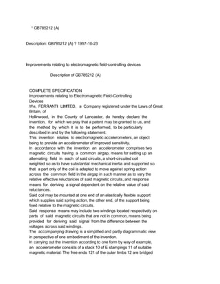 * GB785212 (A)
Description: GB785212 (A) ? 1957-10-23
Improvements relating to electromagnetic field-controlling devices
Description of GB785212 (A)
COMPLETE SPECIFICATION
Improvements relating to Electromagnetic Field-Controlling
Devices
We, FERRANTI LIMITED, a Company registered under the Laws of Great
Britain, of
Hollinwood, in the County of Lancaster, do hereby declare the
invention, for which we pray that a patent may be granted to us, and
the method by which it is to be performed, to be particularly
described in and by the following statement:
This invention relates to electromagnetic accelerometers, an object
being to provide an accelerometer of improved sensitivity.
In accordance with the invention an accelerometer comprises two
magnetic circuits having a common airgap, means for setting up an
alternating field in each of said circuits, a short-circuited coil
weighted so as to have substantial mechanical inertia and supported so
that a part only of the coil is adapted to move against spring action
across the common field in the airgap in such manner as to vary the
relative effective reluctances of said magnetic circuits, and response
means for deriving a signal dependent on the relative value of said
reluctances.
Said coil may be mounted at one end of an elastically flexible support
which supplies said spring action, the other end, of the support being
fixed relative to the magnetic circuits.
Said response means may include two windings located respectively on
parts of said magnetic circuits that are not in common, means being
provided for deriving said signal from the difference between the
voltages across said windings.
The accompanying drawing is a simplified and partly diagrammatic view
in perspective of one embodiment of the invention.
In carrying out the invention according to one form by way of example,
an accelerometer consists of a stack 10 of E stampings 11 of suitable
magnetic material. The free ends 121 of the outer limbs 12 are bridged
 