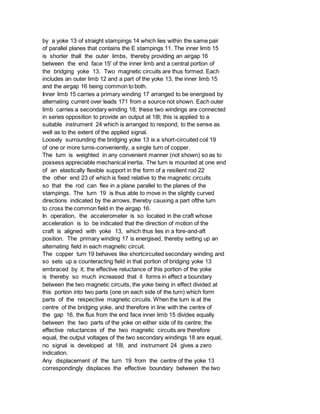 by a yoke 13 of straight stampings 14 which lies within the same pair
of parallel planes that contains the E stampings 11. The inner limb 15
is shorter thall the outer limbs, thereby providing an airgap 16
between the end face 15' of the inner limb and a central portion of
the bridging yoke 13. Two magnetic circuits are thus formed. Each
includes an outer limb 12 and a part of the yoke 13, the inner limb 15
and the airgap 16 being common to both.
Inner limb 15 carries a primary winding 17 arranged to be energised by
alternating current over leads 171 from a source not shown. Each outer
limb carries a secondary winding 18; these two windings are connected
in series opposition to provide an output at 18l; this is applied to a
suitable instrument 24 which is arranged to respond, to the sense as
well as to the extent of the applied signal.
Loosely surrounding the bridging yoke 13 is a short-circuited coil 19
of one or more turns-conveniently, a single turn of copper.
The turn is weighted in any convenient manner (not shown) so as to
possess appreciable mechanical inertia. The turn is mounted at one end
of an elastically flexible support in the form of a resilient rod 22
the other end 23 of which is fixed relative to the magnetic circuits
so that the rod can flex in a plane parallel to the planes of the
stampings. The turn 19 is thus able to move in the slightly curved
directions indicated by the arrows, thereby causing a part ofthe turn
to cross the common field in the airgap 16.
In operation, the accelerometer is so located in the craft whose
acceleration is to be indicated that the direction of motion of the
craft is aligned with yoke 13, which thus lies in a fore-and-aft
position. The primary winding 17 is energised, thereby setting up an
alternating field in each magnetic circuit.
The copper turn 19 behaves like shortcircuited secondary winding and
so sets up a counteracting field in that portion of bridging yoke 13
embraced by it; the effective reluctance of this portion of the yoke
is thereby so much increased that it forms in effect a boundary
between the two magnetic circuits, the yoke being in effect divided at
this portion into two parts (one on each side of the turn) which form
parts of the respective magnetic circuits. When the turn is at the
centre of the bridging yoke, and therefore in line with the centre of
the gap 16, the flux from the end face inner limb 15 divides equally
between the two parts of the yoke on either side of its centre; the
effective reluctances of the two magnetic circuits are therefore
equal, the output voltages of the two secondary windings 18 are equal,
no signal is developed at 18l, and instrument 24 gives a zero
indication.
Any displacement of the turn 19 from the centre of the yoke 13
correspondingly displaces the effective boundary between the two
 