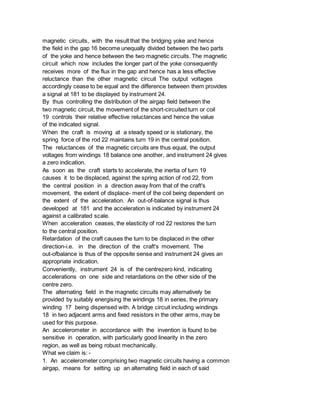 magnetic circuits, with the result that the bridging yoke and hence
the field in the gap 16 become unequally divided between the two parts
of the yoke and hence between the two magnetic circuits. The magnetic
circuit which now includes the longer part of the yoke consequently
receives more of the flux in the gap and hence has a less effective
reluctance than the other magnetic circuit The output voltages
accordingly cease to be equal and the difference between them provides
a signal at 181 to be displayed by instrument 24.
By thus controlling the distribution of the airgap field between the
two magnetic circuit, the movement of the short-circuited turn or coil
19 controls their relative effective reluctances and hence the value
of the indicated signal.
When the craft is moving at a steady speed or is stationary, the
spring force of the rod 22 maintains turn 19 in the central position.
The reluctances of the magnetic circuits are thus equal, the output
voltages from windings 18 balance one another, and instrument 24 gives
a zero indication.
As soon as the craft starts to accelerate, the inertia of turn 19
causes it to be displaced, against the spring action of rod 22, from
the central position in a direction away from that of the craft's
movement, the extent of displace- ment of the coil being dependent on
the extent of the acceleration. An out-of-balance signal is thus
developed at 181 and the acceleration is indicated by instrument 24
against a calibrated scale.
When acceleration ceases, the elasticity of rod 22 restores the turn
to the central position.
Retardation of the craft causes the turn to be displaced in the other
direction-i.e. in the direction of the craft's movement. The
out-ofbalance is thus of the opposite sense and instrument 24 gives an
appropriate indication.
Conveniently, instrument 24 is of the centrezero kind, indicating
accelerations on one side and retardations on the other side of the
centre zero.
The alternating field in the magnetic circuits may alternatively be
provided by suitably energising the windings 18 in series, the primary
winding 17 being dispensed with. A bridge circuit including windings
18 in two adjacent arms and fixed resistors in the other arms, may be
used for this purpose.
An accelerometer in accordance with the invention is found to be
sensitive in operation, with particularly good linearity in the zero
region, as well as being robust mechanically.
What we claim is: -
1. An accelerometer comprising two magnetic circuits having a common
airgap, means for setting up an alternating field in each of said
 