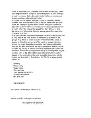There is described and claimed in Specification No 736,755 a sound
insulating board which comprises at least two groups of holes arranged
in such a manner that a decorative pattern is formed when several
boards are placed adjacent to each other.
According to the present invention a sound insulating board is
provided with a face surface in part of which is formed one group of
holes the other part or parts of said surface being plain, whereby a
decorative pattern is formed when several boards are placed adjacent
to each other The holes of the group lPrice 3 s 6 d l may be all of
the same or of different dia 35 meter, evenly spaced from each other
or spaced at random.
The group of holes may have any desired outline and may be positioned
in any part of the face surface of the board, for example 40 the
groups may define a circle or square in the centre of the board, a
square or triangle in one corner of the board, or a stripe extending
across the board diagonally or otherwise It will be appreciated that
innumer 45 able ornamental and decorative overall patterns may be
obtained by placing a number of boards adjacent to each other The
individual boards which compositely make up an overall pattern may be
identical with or 50 different from each other and furthermore the
boards of the present invention may be used in conjunction with the
boards as described in Specification No 736,755 to give a desired
pattern 55
* Sitemap
* Accessibility
* Legal notice
* Terms of use
* Last updated: 08.04.2015
* Worldwide Database
* 5.8.23.4; 93p
* GB785209 (A)
Description: GB785209 (A) ? 1957-10-23
Manufacture of 1:1-difluoro-1-chlorethane
Description of GB785209 (A)
 