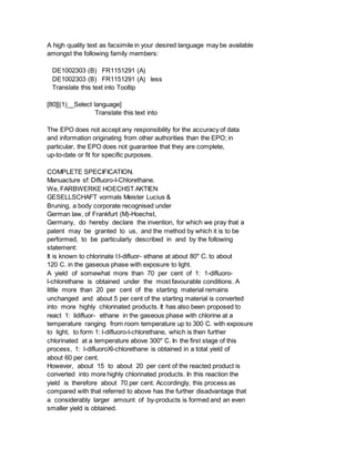 A high quality text as facsimile in your desired language may be available
amongst the following family members:
DE1002303 (B) FR1151291 (A)
DE1002303 (B) FR1151291 (A) less
Translate this text into Tooltip
[80][(1)__Select language]
Translate this text into
The EPO does not accept any responsibility for the accuracy of data
and information originating from other authorities than the EPO; in
particular, the EPO does not guarantee that they are complete,
up-to-date or fit for specific purposes.
COMPLETE SPECIFICATION.
Manuacture sf: Difluoro-l-Chlorethane.
We, FARBWERKE HOECHST AKTIEN
GESELLSCHAFT vormals Meister Lucius &
Bruning, a body corporate recognised under
German law, of Frankfurt (M)-Hoechst,
Germany, do hereby declare the invention, for which we pray that a
patent may be granted to us, and the method by which it is to be
performed, to be particularly described in and by the following
statement:
It is known to chlorinate l:l-difluor- ethane at about 80" C. to about
120 C. in the gaseous phase with exposure to light.
A yield of somewhat more than 70 per cent of 1: 1-difluoro-
l-chlorethane is obtained under the most favourable conditions. A
little more than 20 per cent of the starting material remains
unchanged and about 5 per cent of the starting material is converted
into more highly chlorinated products. It has also been proposed to
react 1: lidifluor- ethane in the gaseous phase with chlorine at a
temperature ranging from room temperature up to 300 C. with exposure
to light, to form 1: l-difluoro-l-chlorethane, which is then further
chlorinated at a temperature above 300" C. In the first stage of this
process, 1: l-difluoroXl-chlorethane is obtained in a total yield of
about 60 per cent.
However, about 15 to about 20 per cent of the reacted product is
converted into more highly chlorinated products. In this reaction the
yield is therefore about 70 per cent. Accordingly, this process as
compared with that referred to above has the further disadvantage that
a considerably larger amount of by-products is formed and an even
smaller yield is obtained.
 