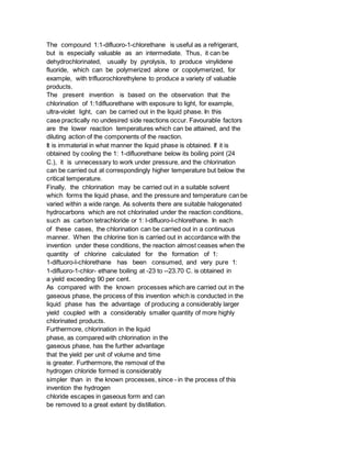 The compound 1:1-difluoro-1-chlorethane is useful as a refrigerant,
but is especially valuable as an intermediate. Thus, it can be
dehydrochlorinated, usually by pyrolysis, to produce vinylidene
fluoride, which can be polymerized alone or copolymerized, for
example, with trifluorochlorethylene to produce a variety of valuable
products.
The present invention is based on the observation that the
chlorination of 1:1difluorethane with exposure to light, for example,
ultra-violet light, can be carried out in the liquid phase. In this
case practically no undesired side reactions occur. Favourable factors
are the lower reaction temperatures which can be attained, and the
diluting action of the components of the reaction.
It is immaterial in what manner the liquid phase is obtained. If it is
obtained by cooling the 1: 1-difluorethane below its boiling point (24
C.), it is unnecessary to work under pressure, and the chlorination
can be carried out at correspondingly higher temperature but below the
critical temperature.
Finally, the chlorination may be carried out in a suitable solvent
which forms the liquid phase, and the pressure and temperature can be
varied within a wide range. As solvents there are suitable halogenated
hydrocarbons which are not chlorinated under the reaction conditions,
such as carbon tetrachloride or 1: l-difluoro-l-chlorethane. In each
of these cases, the chlorination can be carried out in a continuous
manner. When the chlorine tion is carried out in accordance with the
invention under these conditions, the reaction almost ceases when the
quantity of chlorine calculated for the formation of 1:
1-diftuoro-l-chlorethane has been consumed, and very pure 1:
1-difluoro-1-chlor- ethane boiling at -23 to --23.70 C. is obtained in
a yield exceeding 90 per cent.
As compared with the known processes which are carried out in the
gaseous phase, the process of this invention which is conducted in the
liquid phase has the advantage of producing a considerably larger
yield coupled with a considerably smaller quantity of more highly
chlorinated products.
Furthermore, chlorination in the liquid
phase, as compared with chlorination in the
gaseous phase, has the further advantage
that the yield per unit of volume and time
is greater. Furthermore, the removal of the
hydrogen chloride formed is considerably
simpler than in the known processes, since - in the process of this
invention the hydrogen
chloride escapes in gaseous form and can
be removed to a great extent by distillation.
 
