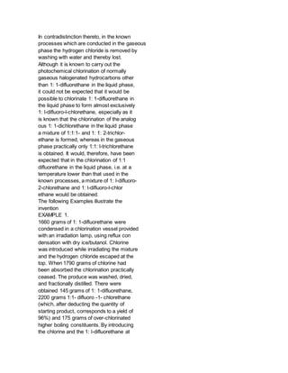 In contradistinction thereto, in the known
processes which are conducted in the gaseous
phase the hydrogen chloride is removed by
washing with water and thereby lost.
Although it is known to carry out the
photochemical chlorination of normally
gaseous halogenated hydrocarbons other
than 1: 1-difluorethane in the liquid phase,
it could not be expected that it would be
possible to chlorinate 1: 1-difluorethane in
the liquid phase to form almost exclusively
1: l-difluoro-l-chlorethane, especially as it
is known that the chlorination of the analog
ous 1: 1-dichlorethane in the liquid phase
a mixture of 1:1:1- and 1: 1: 2-trichlor-
ethane is formed, whereas in the gaseous
phase practically only 1:1: l-trichlorethane
is obtained. It would, therefore, have been
expected that in the chlorination of 1:1
difluorethane in the liquid phase, i.e. at a
temperature lower than that used in the
known processes, a mixture of 1: l-difluoro-
2-chlorethane and 1: l-difluoro-l-chlor
ethane would be obtained.
The following Examples illustrate the
invention
EXAMPLE 1.
1660 grams of 1: 1-difluorethane were
condensed in a chlorination vessel provided
with an irradiation lamp, using reflux con
densation with dry ice/butanol. Chlorine
was introduced while irradiating the mixture
and the hydrogen chloride escaped at the
top. When 1790 grams of chlorine had
been absorbed the chlorination practically
ceased. The produce was washed, dried,
and fractionally distilled. There were
obtained 145 grams of 1: 1-difluorethane,
2200 grams 1:1- difluoro -1- chlorethane
(which, after deducting the quantity of
starting product, corresponds to a yield of
96%) and 175 grams of over-chlorinated
higher boiling constituents. By introducing
the chlorine and the 1: l-difluorethane at
 