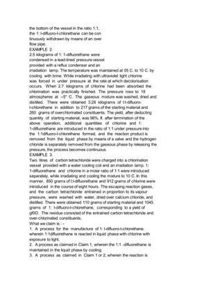 the bottom of the vessel in the ratio 1:1,
the 1: l-difluoro-l-chlorethane can be con
tinuously withdrawn by means of an over
flow pipe.
EXAMPLE 2.
2.5 kilograms of 1: 1-difluorethane were
condensed in a lead-lined pressure vessel
provided with a reflux condenser and an
irradiation lamp. The temperature was maintained at 05 C. to 10 C. by
cooling with brine. While irradiating with ultraviolet light chlorine
was forced in under pressure at the rate at which decolorisation
occurs. When 2.7 kilograms of chlorine had been absorbed the
chlorination was practically finished. The pressure rose to 18
atmospheres at --5" C. The gaseous mixture was washed, dried and
distilled. There were obtained 3.28 kilograms of l:l-difluoro-
l-chlorethane in addition to 217 grams of the starting material and
260 grams of overchlorinated constituents. The yield, after deducting
quantity of starting material, was 98%. If, after termination of the
above operation, additional quantities of chlorine and 1:
1-difluorethane are introduced in the ratio of 1:1 under pressure into
the 1:1difluoro-l-chlorethane formed, and the reaction product is
removed from the liquid phase by means of a valve and the hydrogen
chloride is separately removed from the gaseous phase by releasing the
pressure, the process becomes continuous.
EXAMPLE 3.
Two litres of carbon tetrachloride were charged into a chlorination
vessel provided with a water cooling coil and an irradiation lamp. 1:
1-difluorethane and chlorine in a molar ratio of 1:1 were introduced
separately, while irradiating and cooling the mixture to 10 C. In this
manner, 850 grams of l:l-difluorethane and 912 grams of chlorine were
introduced in the course of eight hours. The escaping reaction gases,
and the carbon tetrachloride entrained in proportion to its vapour
pressure, were washed with water, dried over calcium chloride, and
distilled. There were obtained 110 grams of starting material and 1045
grams of 1: l-difluoro-l-chlorethane, corresponding to a yield of
gf0O. The residue consisted of the entrained carbon tetrachloride and
over-chlorinated constituents.
What we claim is : -
1. A process for the manufacture of 1: l-difluoro-l-chlorethane,
wherein 1:1difluorethane is reacted in liquid phase with chlorine with
exposure to light.
2. A process as claimed in Claim 1, wherein the 1:1 -difluorethane is
maintained in the liquid phase by cooling.
3. A process as claimed in Claim 1 or 2, wherein the reaction is
 