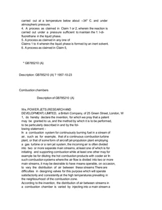 carried out at a temperature below about --34" C. and under
atmospheric pressure.
4. A process as claimed in Claim 1 or 2, wherein the reaction is
carried out under a pressure sufficient to maintain the 1: l-di-
fluorethane in the liquid phase.
5. A process as claimed in any one of
Claims 1 to 4 wherein the liquid phase is formed by an inert solvent.
6. A process as claimed in Claim 5,
* GB785210 (A)
Description: GB785210 (A) ? 1957-10-23
Combustion chambers
Description of GB785210 (A)
We, POWER JETS (RESEARCHAND
DEVELOPMENT) LIMITED, a British Company, of 25 Green Street, London, W
1, do hereby declare the invention, for which we pray that a patent
may be granted to us, and the method by which it is to be performed,
to be particularly described in and by the fol-
lowing statement: -
In a combustion system for continuously burning fuel in a stream of
air, such as for example, that of a continuous combustion turbine
plant, or that of some form of aircraft jet-propulsion plant employing
a gas turbine or a ram jet system, the incoming air is often divided
into two or more separate main streams, at least one of which is for
initiating and supporting combustion while at least one other may for
example be for diluting the hot combustion products with cooler air In
such combustion systems where the air flow is divided into two or more
main streams, it may be desirable to have means operable, on occasion,
to vary the distribution of air between these streams There are
difficulties in designing valves for this purpose which will operate
satisfactorily and consistently at the high temperatures prevailing in
the neighbourhood of the combustion zone.
According to the invention, the distribution of air between streams in
a combustion chamber is varied by injecting into a main stream a
 