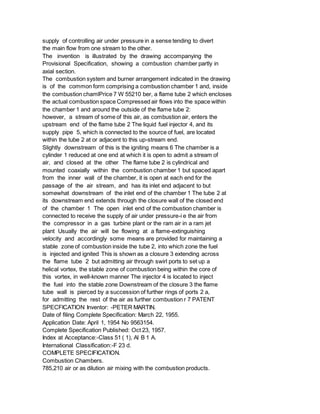 supply of controlling air under pressure in a sense tending to divert
the main flow from one stream to the other.
The invention is illustrated by the drawing accompanying the
Provisional Specification, showing a combustion chamber partly in
axial section.
The combustion system and burner arrangement indicated in the drawing
is of the common form comprising a combustion chamber 1 and, inside
the combustion chamlPrice 7 W 55210 ber, a flame tube 2 which encloses
the actual combustion space Compressed air flows into the space within
the chamber 1 and around the outside of the flame tube 2:
however, a stream of some of this air, as combustion air, enters the
upstream end of the flame tube 2 The liquid fuel injector 4, and its
supply pipe 5, which is connected to the source of fuel, are located
within the tube 2 at or adjacent to this up-stream end.
Slightly downstream of this is the igniting means 6 The chamber is a
cylinder 1 reduced at one end at which it is open to admit a stream of
air, and closed at the other The flame tube 2 is cylindrical and
mounted coaxially within the combustion chamber 1 but spaced apart
from the inner wall of the chamber, it is open at each end for the
passage of the air stream, and has its inlet end adjacent to but
somewhat downstream of the inlet end of the chamber 1 The tube 2 at
its downstream end extends through the closure wall of the closed end
of the chamber 1 The open inlet end of the combustion chamber is
connected to receive the supply of air under pressure-i e the air from
the compressor in a gas turbine plant or the ram air in a ram jet
plant Usually the air will be flowing at a flame-extinguishing
velocity and accordingly some means are provided for maintaining a
stable zone of combustion inside the tube 2, into which zone the fuel
is injected and ignited This is shown as a closure 3 extending across
the flame tube 2 but admitting air through swirl ports to set up a
helical vortex, the stable zone of combustion being within the core of
this vortex, in well-known manner The injector 4 is located to inject
the fuel into the stable zone Downstream of the closure 3 the flame
tube wall is pierced by a succession of further rings of ports 2 a,
for admitting the rest of the air as further combustion r 7 PATENT
SPECFICATION Inventor: -PETER MARTIN.
Date of filing Complete Specification: March 22, 1955.
Application Date: April 1, 1954 No 9563154.
Complete Specification Published: Oct 23, 1957.
Index at Acceptance:-Class 51 ( 1), Al B 1 A.
International Classification:-F 23 d.
COMPLETE SPECIFICATION.
Combustion Chambers.
785,210 air or as dilution air mixing with the combustion products.
 