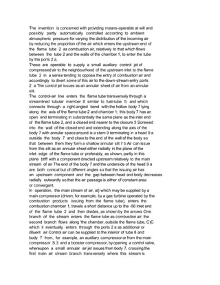 The invention is concerned with providing means-operable at will and
possibly partly automatically controlled according to ambient
atmospheric pressure-for varying the distribution of the incoming air
by reducing the proportion of the air which enters the upstream end of
the flame tube 2 as combustion air, relatively to that which flows
between the tube 2 and the walls of the chamber 1, to enter the tube
by the ports 2 a.
These are operable to supply a small auxiliary control jet of
compressed air to the neighbourhood of the upstream inlet to the flame
tube 2 in a sense tending to oppose the entry of combustion air and
accordingly to divert some of this air to the down-stream entry ports
2 a The control jet issues as an annular sheet of air from an annular
slit.
The control-air line enters the flame tube transversely through a
streamlined tubular member 8 similar to fuel-tube 5, and which
connects through a right-angled bend with the hollow body 7 lying
along the axis of the flame tube 2 and chamber 1; this body 7 has an
open end terminating in substantially the same plane as the inlet end
of the flame tube 2, and a closed end nearer to the closure 3 Screwed
into the wall of the closed end and extending along the axis of the
body 7 with annular space around is a stem 9 terminating in a head 9 a
outside the body 7 and close to the end of the wall of the body so
that between them they form a shallow annular slit 7 b Air can issue
from this slit as an annular sheet either radially in the plane of the
inlet edge of the flame tube or preferably, as shown, partly in this
plane btfff with a component directed upstream relatively to the main
stream of air The end of the body 7 and the underside of the head 9 a
are both conical but of different angles so that the issuing air has
an upstream component and the gap between head and body decreases
radially outwardly so that the air passage is either of constant area
or convergent.
In operation, the main stream of air, at} which may be supplied by a
main compressor (driven, for example, by a gas turbine operated by the
combustion products issuing from the flame tube), enters the
combustion chamber 1, travels a short distance up to the -56 inlet end
of the flame tube 2 and then divides, as shown by the arrows One
branch of the stream enters the flame tube as combustion air; the
second branch flows along 'the chamber, outside the flame tube, C)C
which it eventually enters through the ports 2 a as additional or
diluent air Control air can be supplied to the interior of tube 8 and
body 7 from, for example, an auxiliary compressor or from the main
compressor S.3 and a booster compressor, by opening a control valve,
whereupon a small annular air jet issues from body 7, crossing the
first main air stream branch transversely where this stream is
 