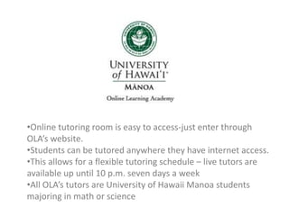 •Online tutoring room is easy to access-just enter through
OLA’s website.
•Students can be tutored anywhere they have internet access.
•This allows for a flexible tutoring schedule – live tutors are
available up until 10 p.m. seven days a week
•All OLA’s tutors are University of Hawaii Manoa students
majoring in math or science
 