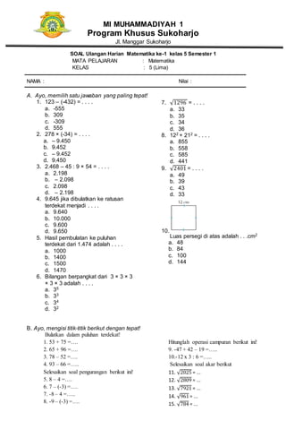 MI MUHAMMADIYAH 1
Program Khusus Sukoharjo
Jl. Manggar Sukoharjo
SOAL Ulangan Harian Matematika ke-1 kelas 5 Semester 1
MATA PELAJARAN : Matematika
KELAS : 5 (Lima)
NAMA : Nilai :
A. Ayo, memilih satu jawaban yang paling tepat!
1. 123 – (-432) = . . . .
a. -555
b. 309
c. -309
d. 555
2. 278 × (-34) = . . . .
a. – 9.450
b. 9.452
c. – 9.452
d. 9.450
3. 2.468 – 45 : 9 × 54 = . . . .
a. 2.198
b. – 2.098
c. 2.098
d. – 2.198
4. 9.645 jika dibulatkan ke ratusan
terdekat menjadi . . . .
a. 9.640
b. 10.000
c. 9.600
d. 9.650
5. Hasil pembulatan ke puluhan
terdekat dari 1.474 adalah . . . .
a. 1000
b. 1400
c. 1500
d. 1470
6. Bilangan berpangkat dari 3 × 3 × 3
× 3 × 3 adalah . . . .
a. 35
b. 33
c. 34
d. 32
7. √1296 = . . . .
a. 33
b. 35
c. 34
d. 36
8. 122 + 212 = . . . .
a. 855
b. 558
c. 585
d. 441
9. √2401 = . . . .
a. 49
b. 39
c. 43
d. 33
10.
Luas persegi di atas adalah . . .cm2
a. 48
b. 84
c. 100
d. 144
B. Ayo, mengisi titik-titik berikut dengan tepat!
Bulatkan dalam puluhan terdekat!
1. 53 + 75 =….
2. 65 + 96 =….
3. 78 – 52 =….
4. 93 – 66 =…..
Selesaikan soal pengurangan berikut ini!
5. 8 – 4 =….
6. 7 – (-3) =….
7. -8 – 4 =…..
8. -9 – (-3) =….
Hitunglah operasi campuran berikut ini!
9. -47 + 42 – 19 =…..
10.-12 x 3 : 6 =…..
Selesaikan soal akar berikut
11. √2025 = ...
12. √2809 = ...
13. √7921 = ...
14. √961 = ...
15. √784 = ...
 