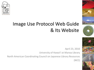 Image Use Protocol Web Guide & Its Website April 23, 2010 University of Hawai’i at Manoa Library North American Coordinating Council on Japanese Library Resources (NCC) 