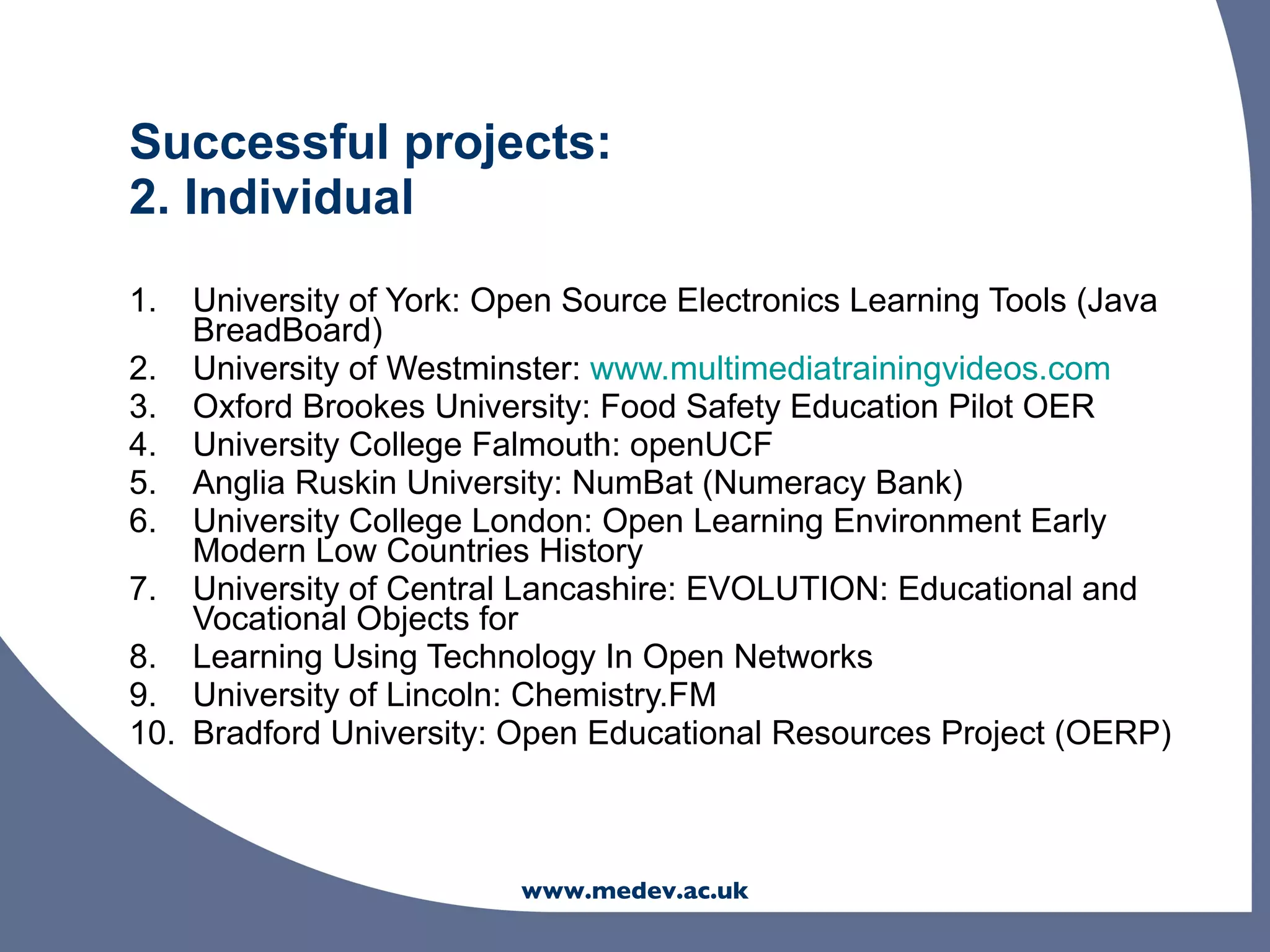 Successful projects:
2. Individual
1.  University of York: Open Source Electronics Learning Tools (Java
    BreadBoard)
2. University of Westminster: www.multimediatrainingvideos.com
3. Oxford Brookes University: Food Safety Education Pilot OER
4. University College Falmouth: openUCF
5. Anglia Ruskin University: NumBat (Numeracy Bank)
6. University College London: Open Learning Environment Early
    Modern Low Countries History
7. University of Central Lancashire: EVOLUTION: Educational and
    Vocational Objects for
8. Learning Using Technology In Open Networks
9. University of Lincoln: Chemistry.FM
10. Bradford University: Open Educational Resources Project (OERP)



                         www.medev.ac.uk
 