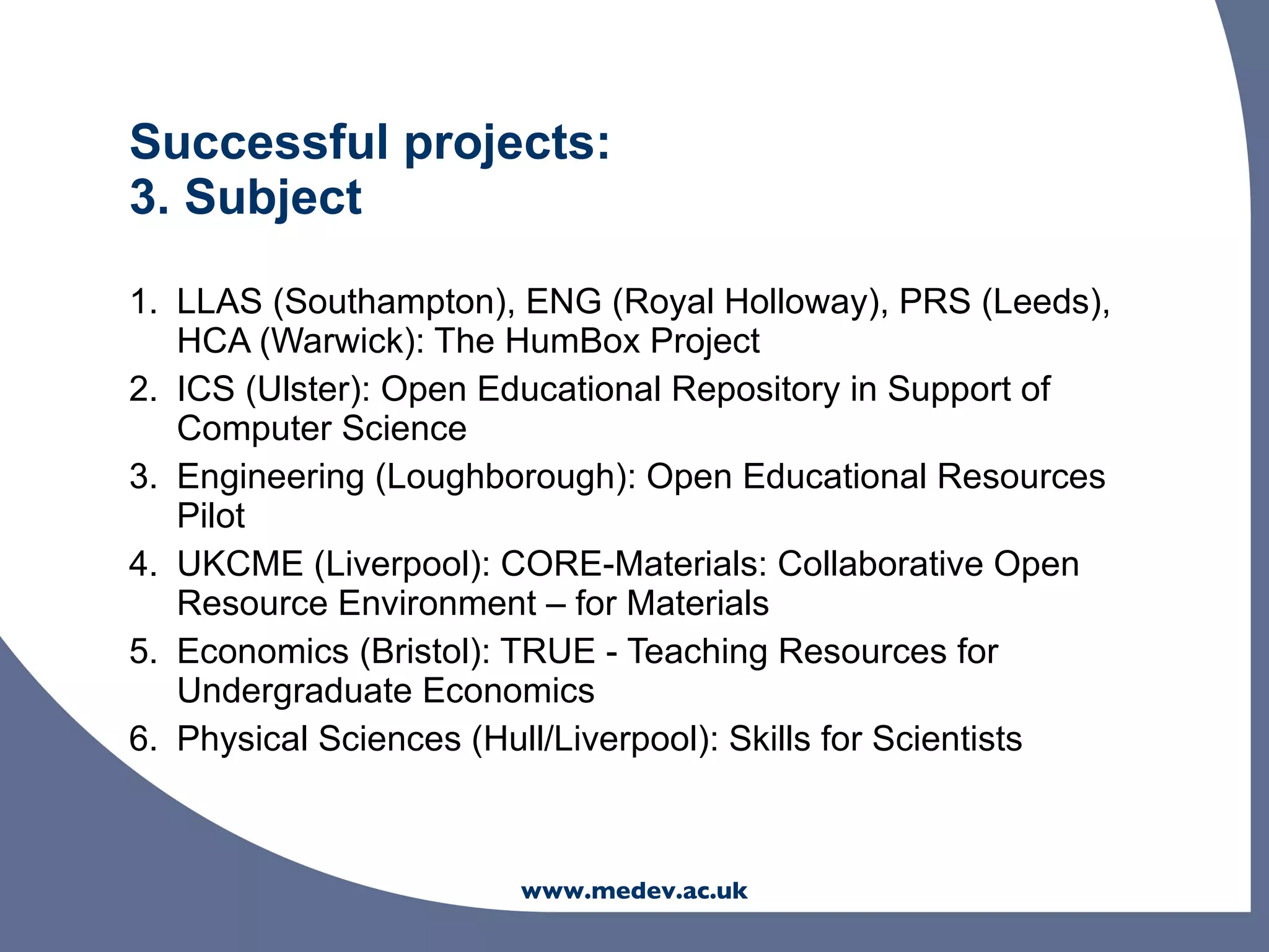 Successful projects:
3. Subject

1. LLAS (Southampton), ENG (Royal Holloway), PRS (Leeds),
   HCA (Warwick): The HumBox Project
2. ICS (Ulster): Open Educational Repository in Support of
   Computer Science
3. Engineering (Loughborough): Open Educational Resources
   Pilot
4. UKCME (Liverpool): CORE-Materials: Collaborative Open
   Resource Environment – for Materials
5. Economics (Bristol): TRUE - Teaching Resources for
   Undergraduate Economics
6. Physical Sciences (Hull/Liverpool): Skills for Scientists



                       www.medev.ac.uk
 