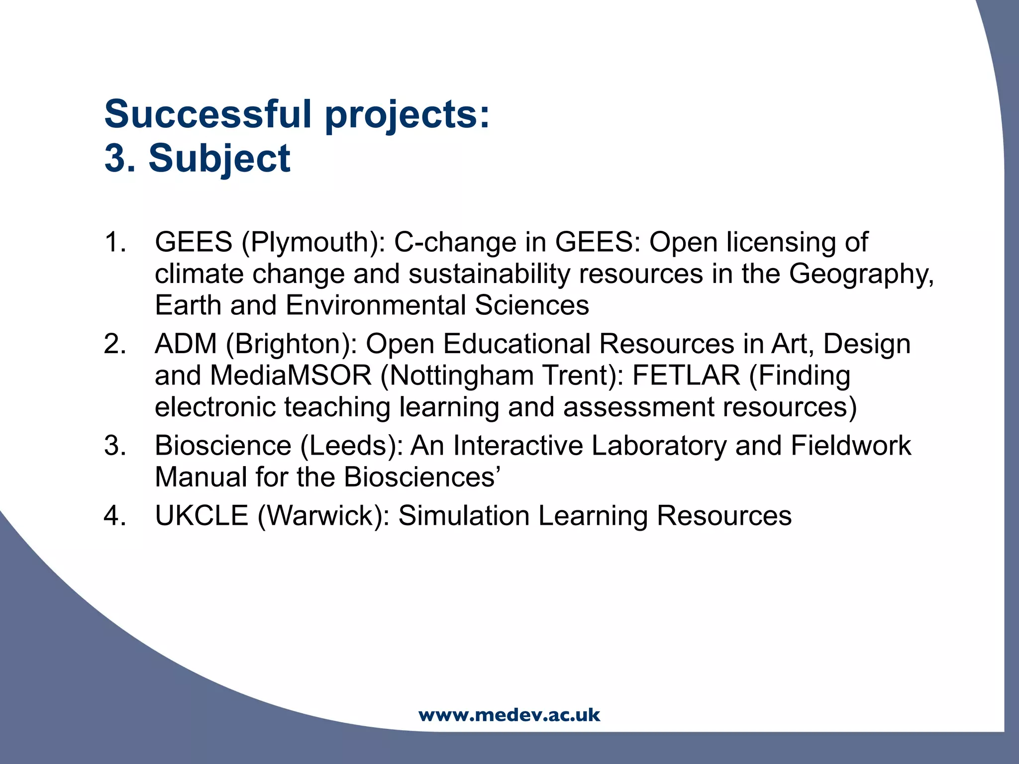 Successful projects:
3. Subject

1. GEES (Plymouth): C-change in GEES: Open licensing of
   climate change and sustainability resources in the Geography,
   Earth and Environmental Sciences
2. ADM (Brighton): Open Educational Resources in Art, Design
   and MediaMSOR (Nottingham Trent): FETLAR (Finding
   electronic teaching learning and assessment resources)
3. Bioscience (Leeds): An Interactive Laboratory and Fieldwork
   Manual for the Biosciences’
4. UKCLE (Warwick): Simulation Learning Resources




                        www.medev.ac.uk
 