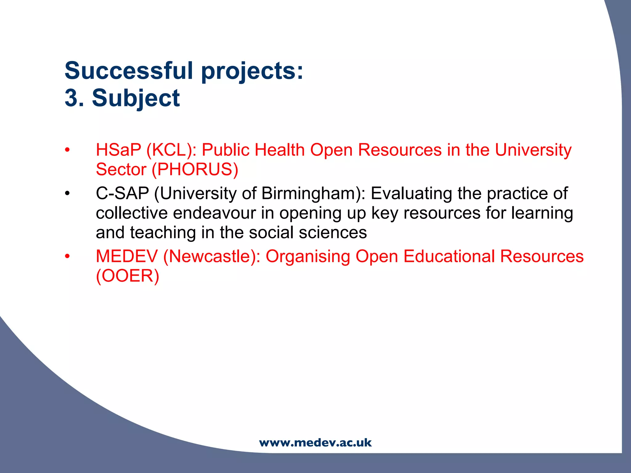Successful projects:
3. Subject

•   HSaP (KCL): Public Health Open Resources in the University
    Sector (PHORUS)
•   C-SAP (University of Birmingham): Evaluating the practice of
    collective endeavour in opening up key resources for learning
    and teaching in the social sciences
•   MEDEV (Newcastle): Organising Open Educational Resources
    (OOER)




                        www.medev.ac.uk
 