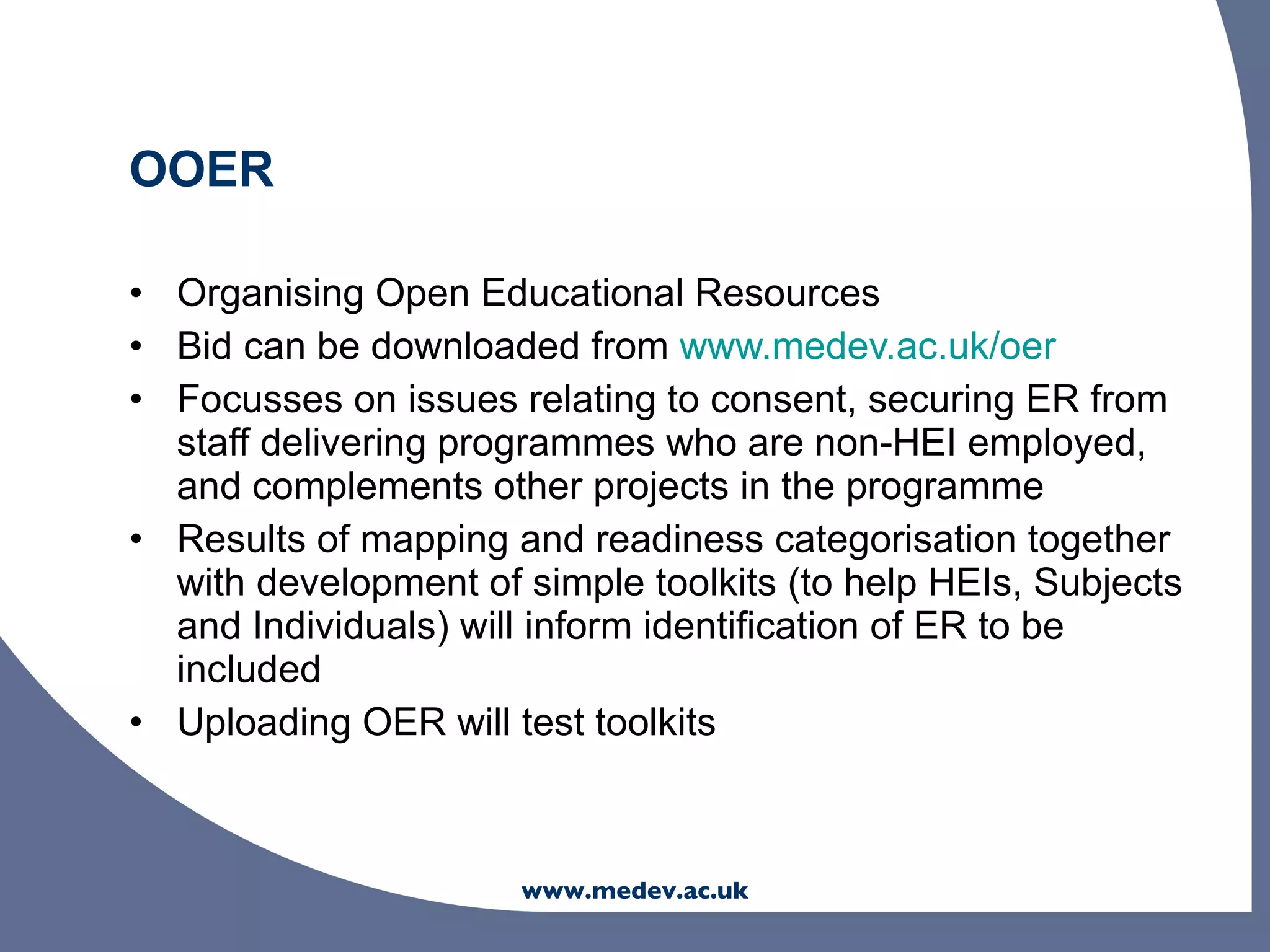 OOER

• Organising Open Educational Resources
• Bid can be downloaded from www.medev.ac.uk/oer
• Focusses on issues relating to consent, securing ER from
  staff delivering programmes who are non-HEI employed,
  and complements other projects in the programme
• Results of mapping and readiness categorisation together
  with development of simple toolkits (to help HEIs, Subjects
  and Individuals) will inform identification of ER to be
  included
• Uploading OER will test toolkits



                      www.medev.ac.uk
 