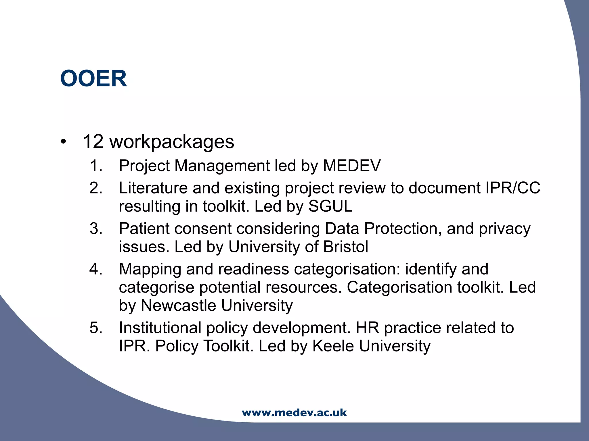 OOER

• 12 workpackages
  1. Project Management led by MEDEV
  2. Literature and existing project review to document IPR/CC
     resulting in toolkit. Led by SGUL
  3. Patient consent considering Data Protection, and privacy
     issues. Led by University of Bristol
  4. Mapping and readiness categorisation: identify and
     categorise potential resources. Categorisation toolkit. Led
     by Newcastle University
  5. Institutional policy development. HR practice related to
     IPR. Policy Toolkit. Led by Keele University


                      www.medev.ac.uk
 