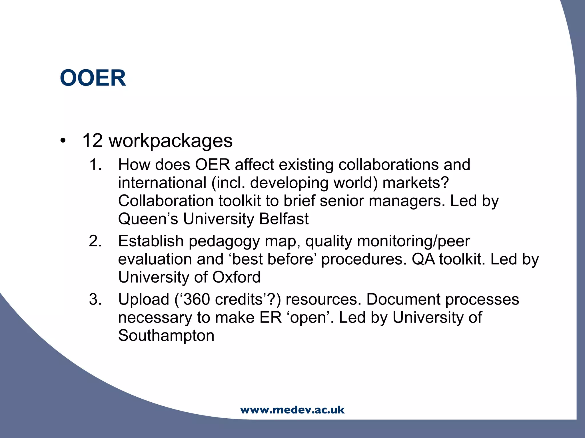 OOER

• 12 workpackages
  1. How does OER affect existing collaborations and
     international (incl. developing world) markets?
     Collaboration toolkit to brief senior managers. Led by
     Queen’s University Belfast
  2. Establish pedagogy map, quality monitoring/peer
     evaluation and ‘best before’ procedures. QA toolkit. Led by
     University of Oxford
  3. Upload (‘360 credits’?) resources. Document processes
     necessary to make ER ‘open’. Led by University of
     Southampton



                      www.medev.ac.uk
 