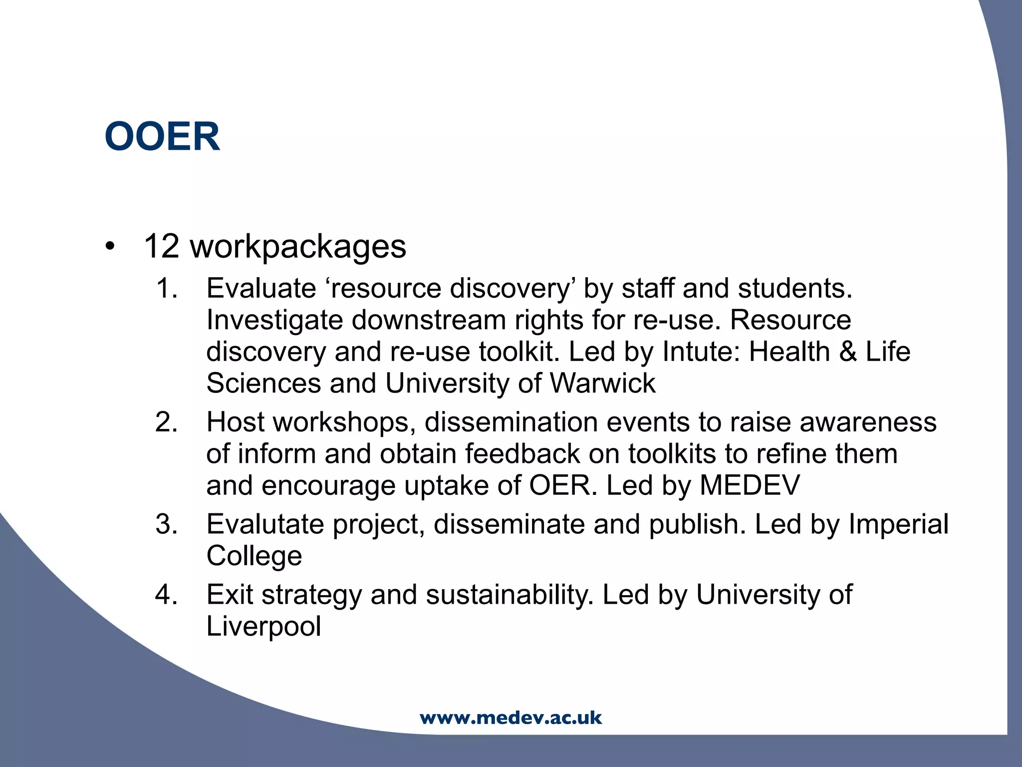 OOER

• 12 workpackages
  1. Evaluate ‘resource discovery’ by staff and students.
     Investigate downstream rights for re-use. Resource
     discovery and re-use toolkit. Led by Intute: Health & Life
     Sciences and University of Warwick
  2. Host workshops, dissemination events to raise awareness
     of inform and obtain feedback on toolkits to refine them
     and encourage uptake of OER. Led by MEDEV
  3. Evalutate project, disseminate and publish. Led by Imperial
     College
  4. Exit strategy and sustainability. Led by University of
     Liverpool


                      www.medev.ac.uk
 