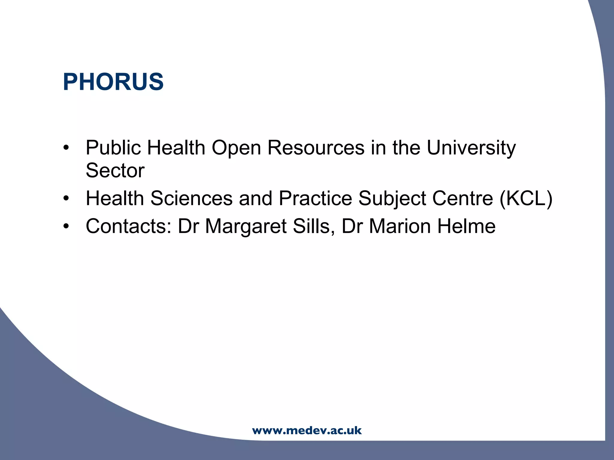 PHORUS

• Public Health Open Resources in the University
  Sector
• Health Sciences and Practice Subject Centre (KCL)
• Contacts: Dr Margaret Sills, Dr Marion Helme




                   www.medev.ac.uk
 