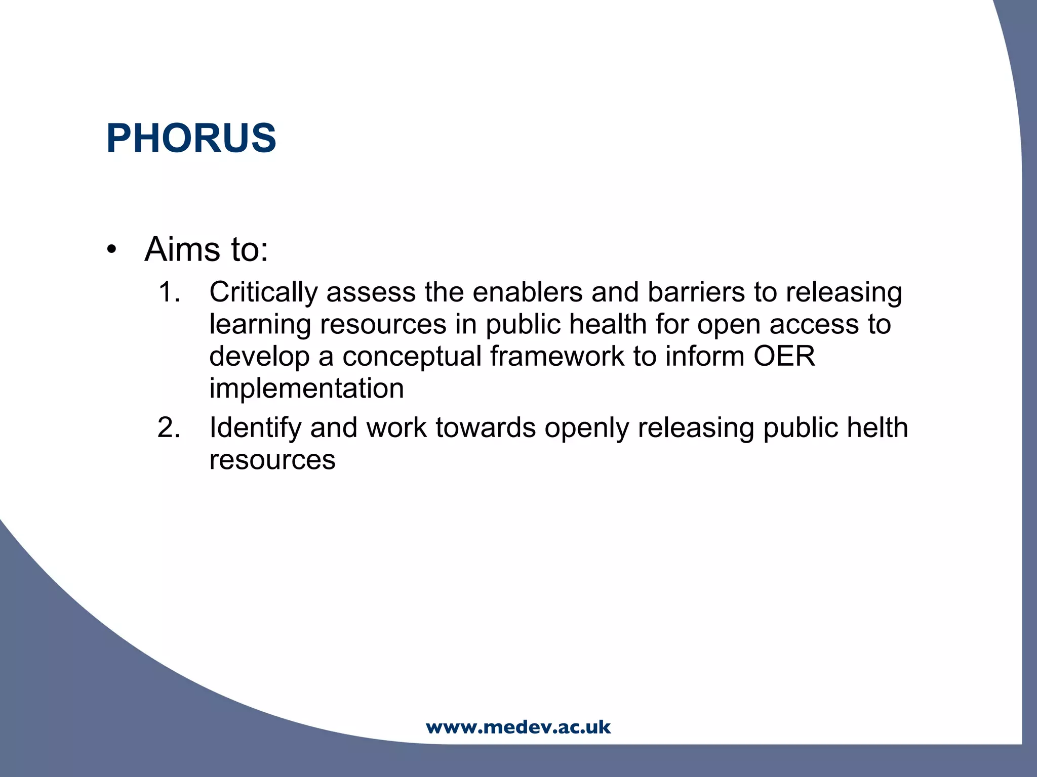 PHORUS

• Aims to:
   1. Critically assess the enablers and barriers to releasing
      learning resources in public health for open access to
      develop a conceptual framework to inform OER
      implementation
   2. Identify and work towards openly releasing public helth
      resources




                        www.medev.ac.uk
 
