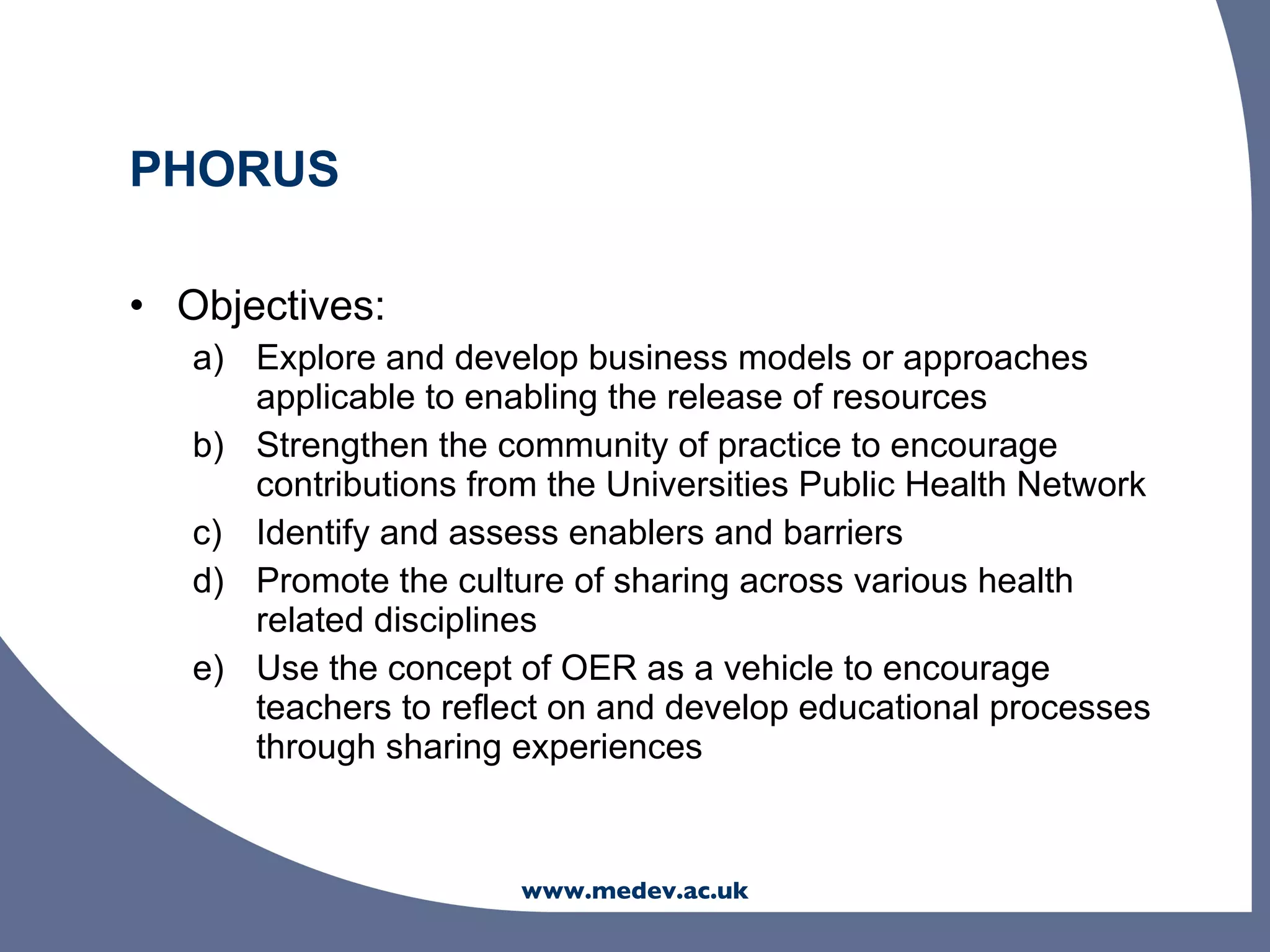 PHORUS

• Objectives:
   a) Explore and develop business models or approaches
      applicable to enabling the release of resources
   b) Strengthen the community of practice to encourage
      contributions from the Universities Public Health Network
   c) Identify and assess enablers and barriers
   d) Promote the culture of sharing across various health
      related disciplines
   e) Use the concept of OER as a vehicle to encourage
      teachers to reflect on and develop educational processes
      through sharing experiences


                       www.medev.ac.uk
 