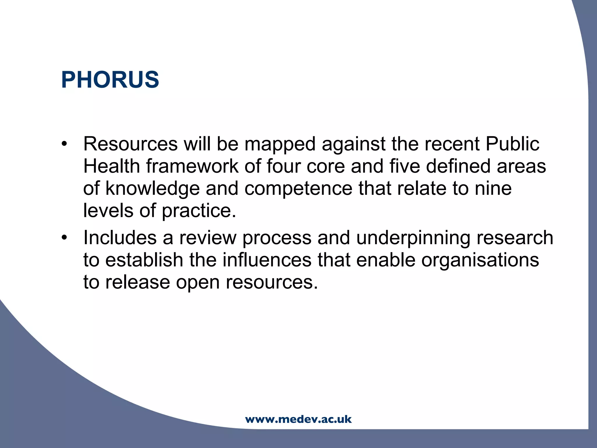PHORUS

• Resources will be mapped against the recent Public
  Health framework of four core and five defined areas
  of knowledge and competence that relate to nine
  levels of practice.
• Includes a review process and underpinning research
  to establish the influences that enable organisations
  to release open resources.




                    www.medev.ac.uk
 