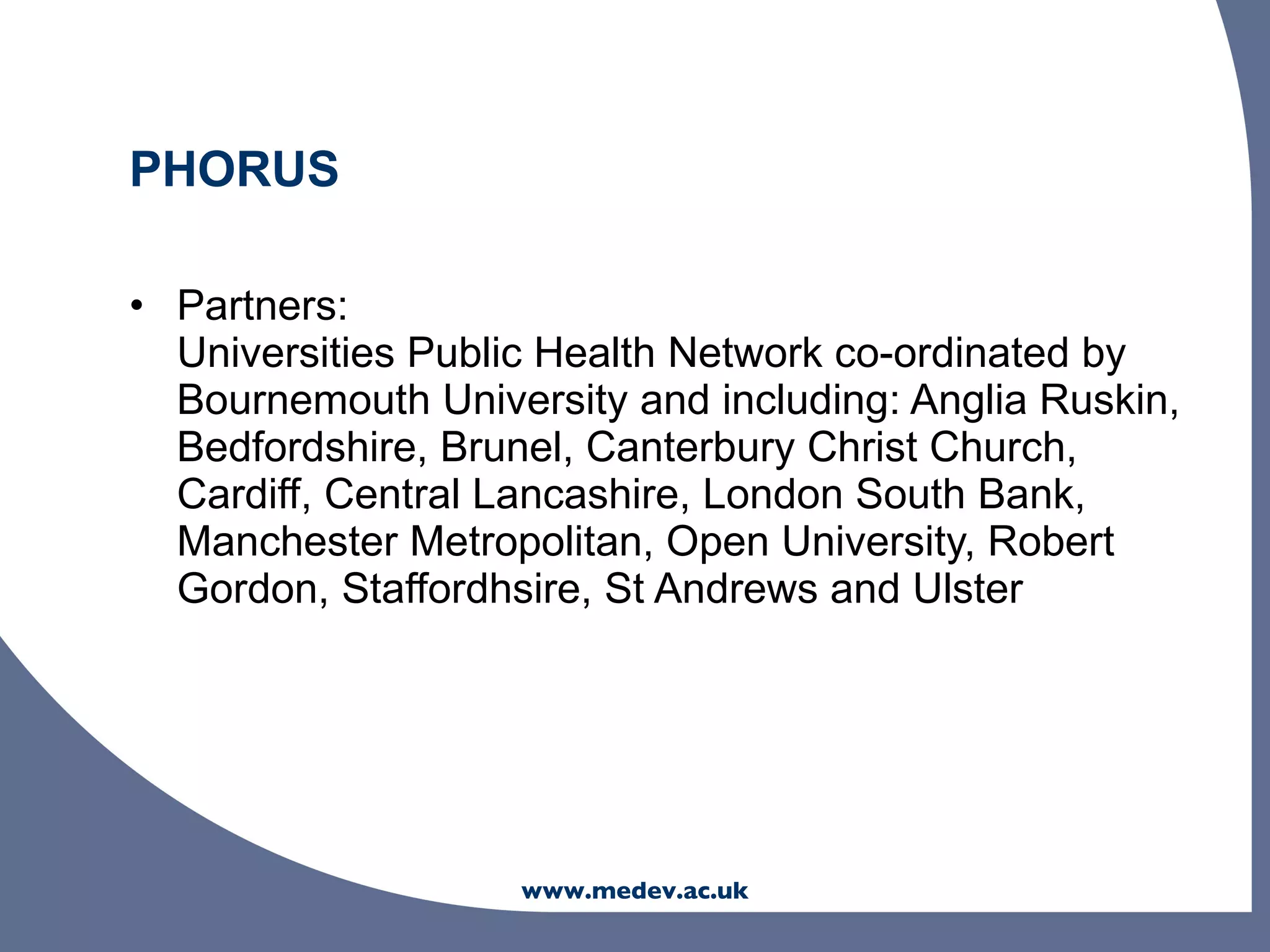 PHORUS

• Partners:
  Universities Public Health Network co-ordinated by
  Bournemouth University and including: Anglia Ruskin,
  Bedfordshire, Brunel, Canterbury Christ Church,
  Cardiff, Central Lancashire, London South Bank,
  Manchester Metropolitan, Open University, Robert
  Gordon, Staffordhsire, St Andrews and Ulster




                    www.medev.ac.uk
 