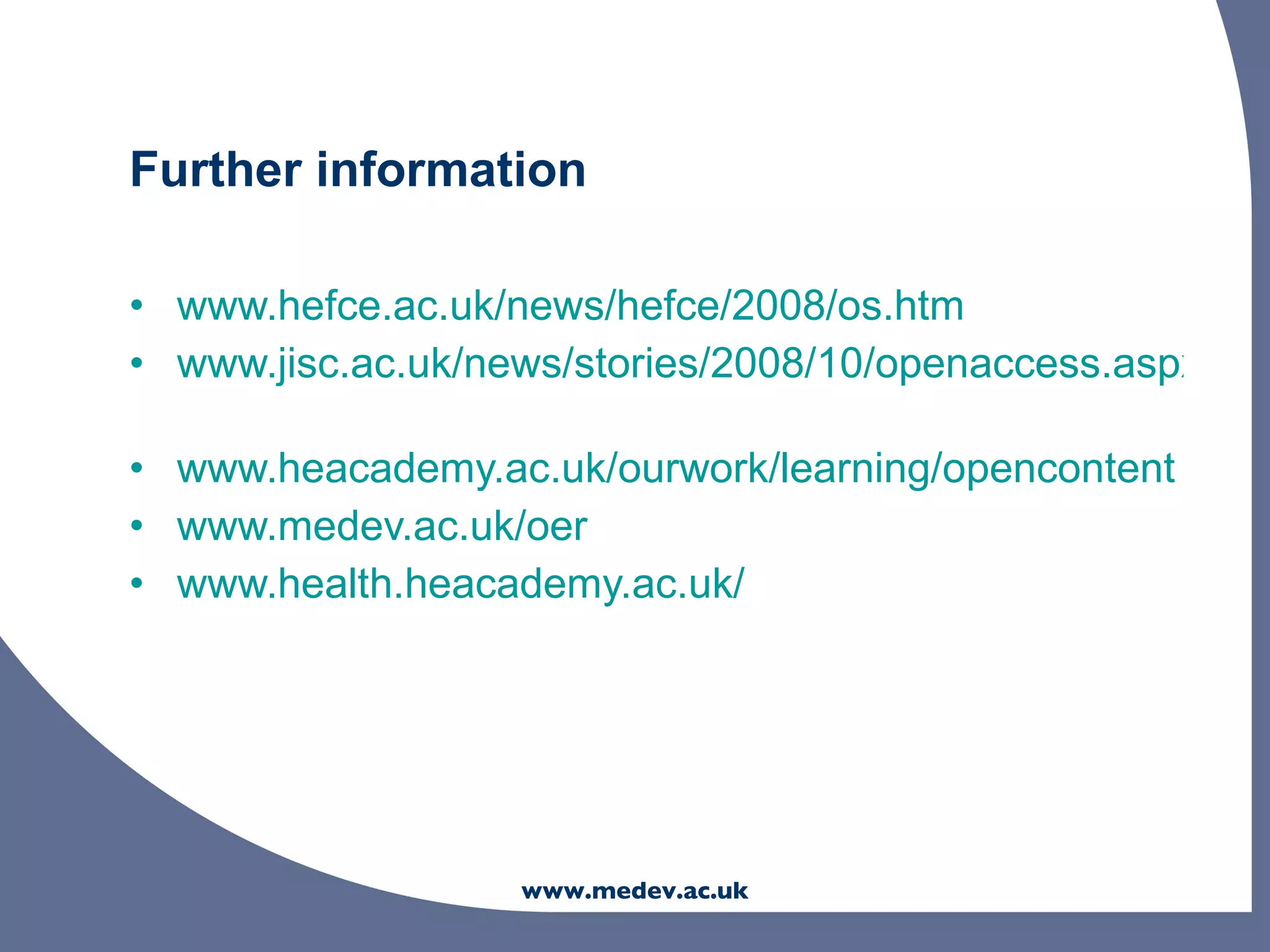 Further information

• www.hefce.ac.uk/news/hefce/2008/os.htm
• www.jisc.ac.uk/news/stories/2008/10/openaccess.aspx

• www.heacademy.ac.uk/ourwork/learning/opencontent
• www.medev.ac.uk/oer
• www.health.heacademy.ac.uk/




                   www.medev.ac.uk
 