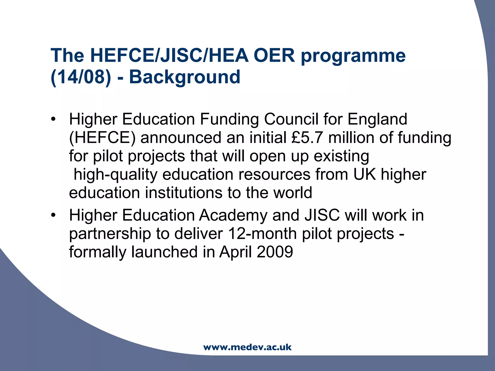 The HEFCE/JISC/HEA OER programme
(14/08) - Background

• Higher Education Funding Council for England
  (HEFCE) announced an initial £5.7 million of funding
  for pilot projects that will open up existing
   high-quality education resources from UK higher
  education institutions to the world
• Higher Education Academy and JISC will work in
  partnership to deliver 12-month pilot projects -
  formally launched in April 2009




                    www.medev.ac.uk
 