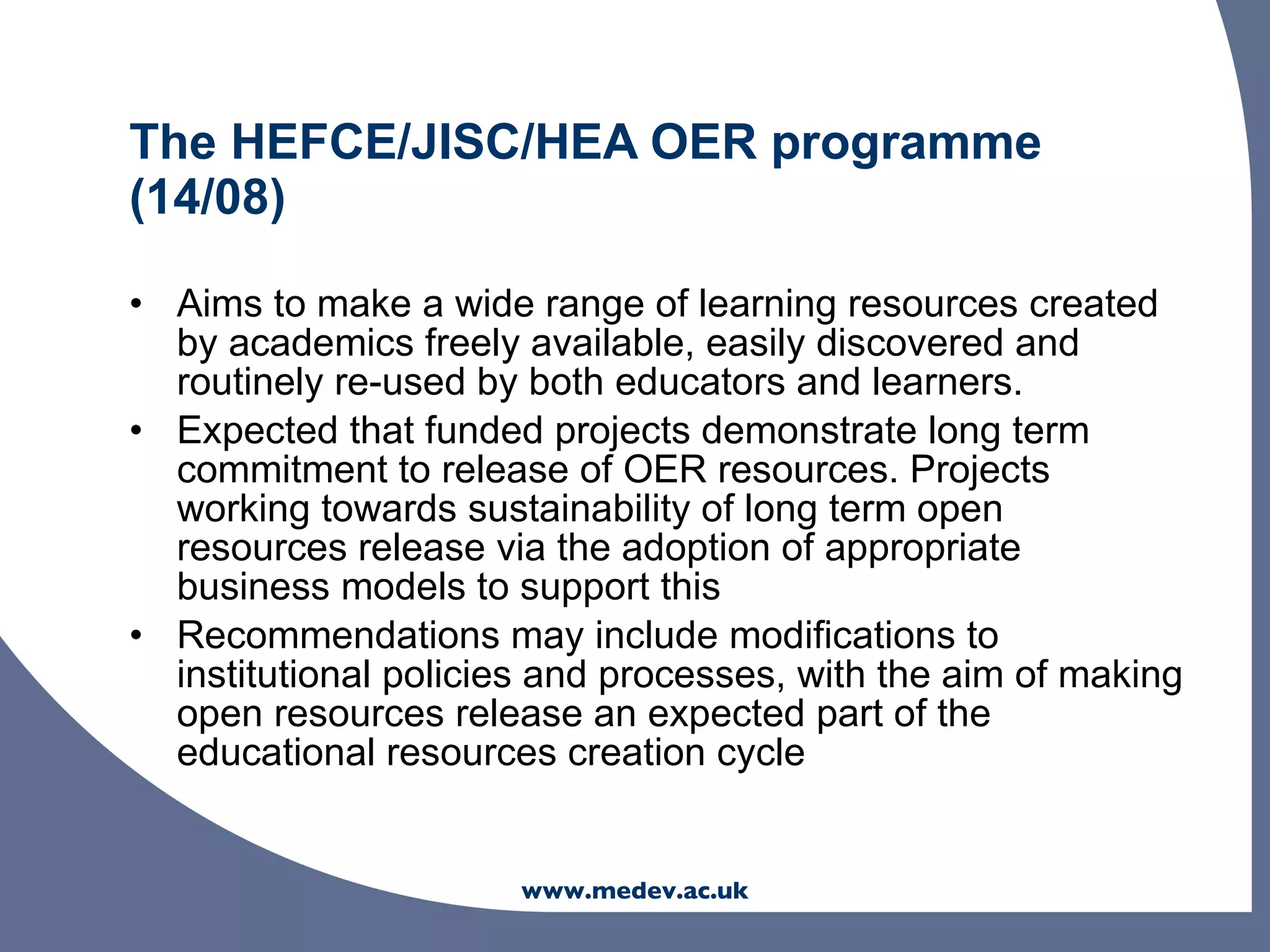 The HEFCE/JISC/HEA OER programme
(14/08)

• Aims to make a wide range of learning resources created
  by academics freely available, easily discovered and
  routinely re-used by both educators and learners.
• Expected that funded projects demonstrate long term
  commitment to release of OER resources. Projects
  working towards sustainability of long term open
  resources release via the adoption of appropriate
  business models to support this
• Recommendations may include modifications to
  institutional policies and processes, with the aim of making
  open resources release an expected part of the
  educational resources creation cycle


                       www.medev.ac.uk
 