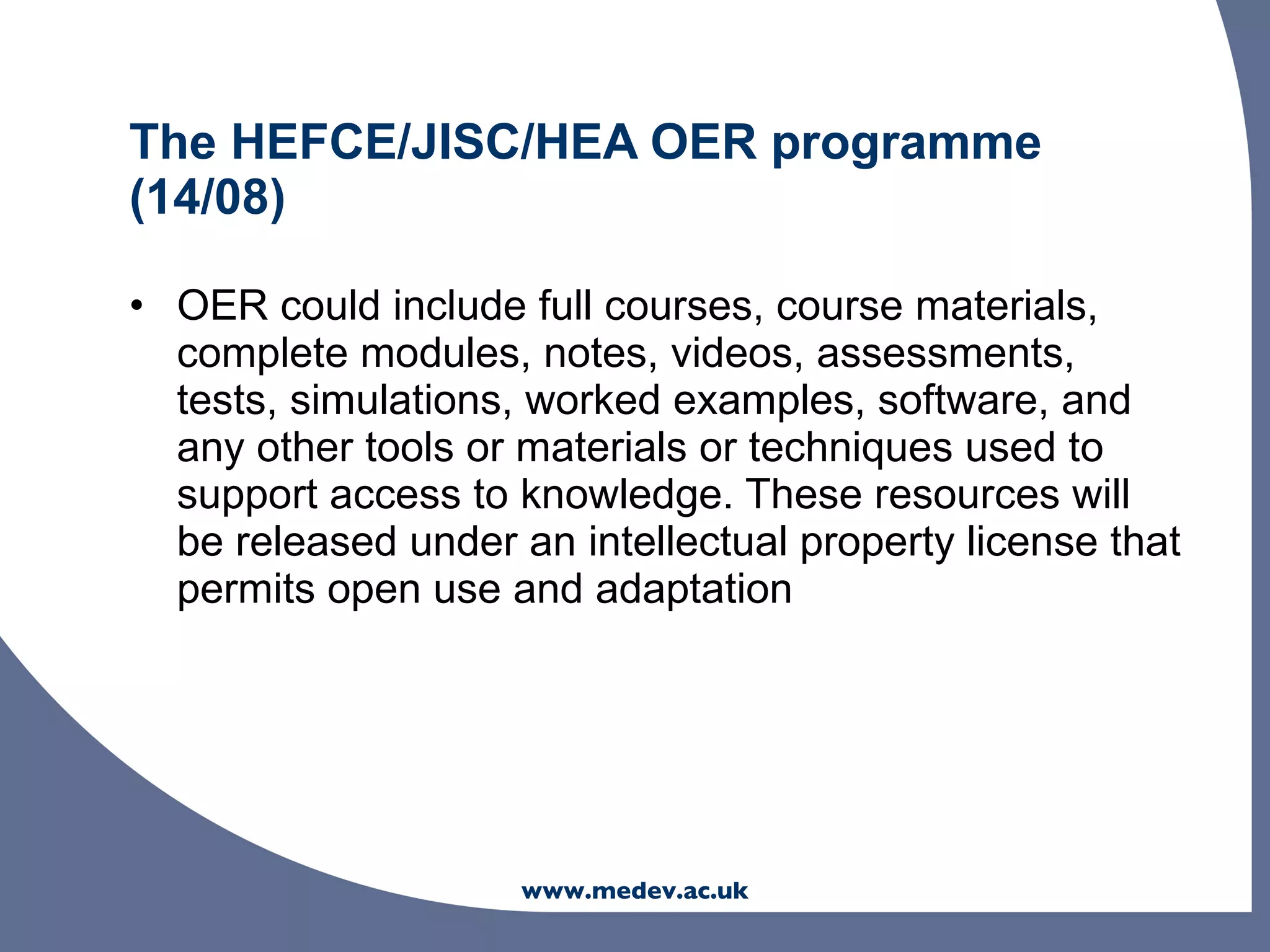 The HEFCE/JISC/HEA OER programme
(14/08)

• OER could include full courses, course materials,
  complete modules, notes, videos, assessments,
  tests, simulations, worked examples, software, and
  any other tools or materials or techniques used to
  support access to knowledge. These resources will
  be released under an intellectual property license that
  permits open use and adaptation




                     www.medev.ac.uk
 